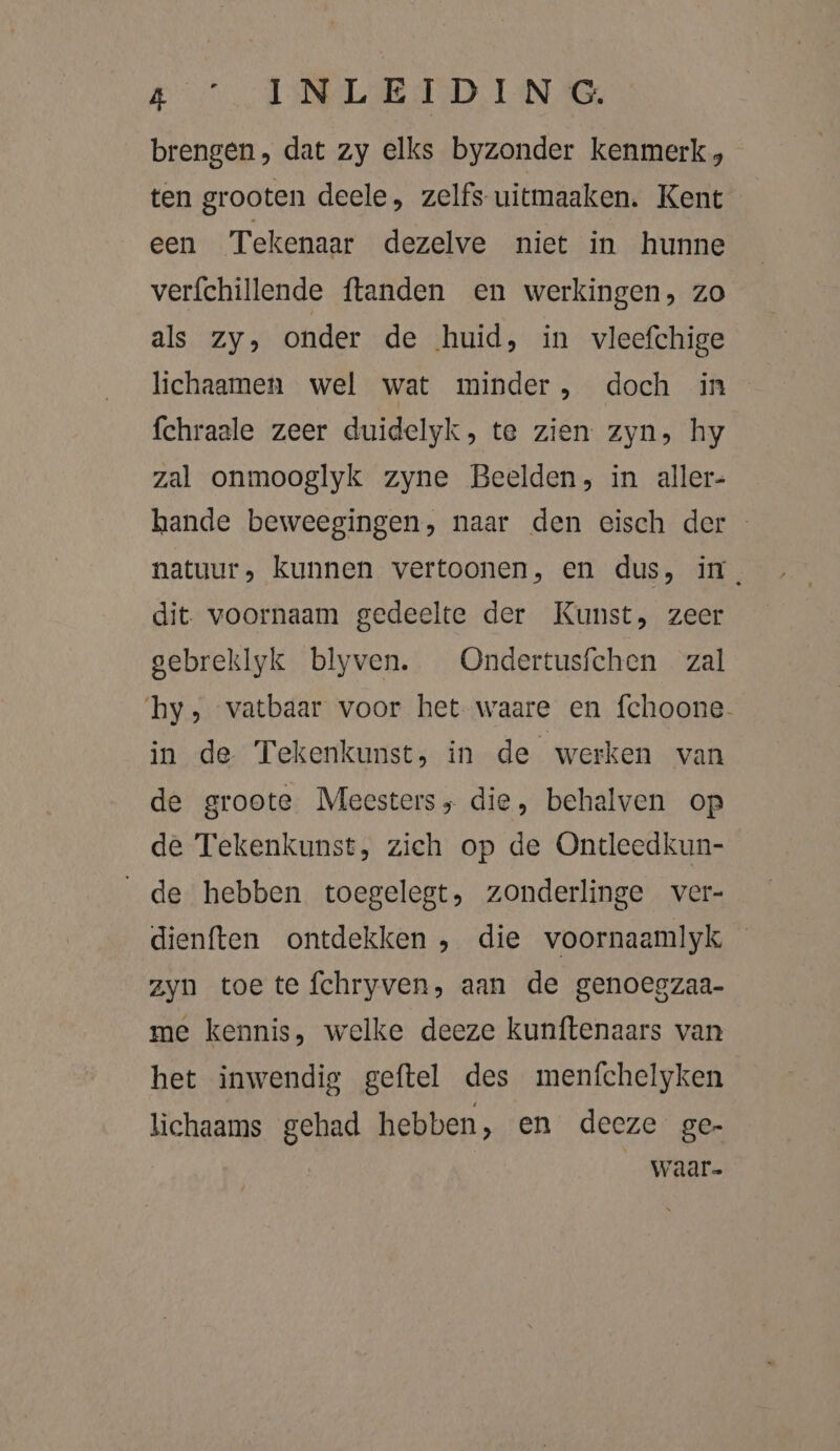 Bn ALE RD TAN Me brengen, dat zy elks byzonder kenmerk, ten grooten deele, zelfs uitmaaken. Kent een Tekenaar dezelve niet in hunne verfchillende {tanden en werkingen, zo als zy, onder de huid, in vleefchige lichaamen wel wat minder, doch in fchraale zeer duidelyk, te zien zyn, hy zal onmooglyk zyne Beelden, in aller- hande beweegingen, naar den eisch der natuur, Kunnen vertoonen, en dus, in, dit. voornaam gedeelte der Kunst, zeer gebreklyk blyven. Ondertusfchen zal hy, vatbaar voor het waare en fchoone- in de Tekenkunst, in de werken van de groote Meesters; die, behalven op de Tekenkunst, zieh op de Ontleedkun- de hebben toegelegt, zonderlinge ver- dienften ontdekken , die voornaamlyk zyn toe te {fchryven, aan de genoegzaa- me kennis, welke deeze kunftenaars van het inwendig geftel des menfchelyken lichaams gehad hebben, en deeze ge- waar