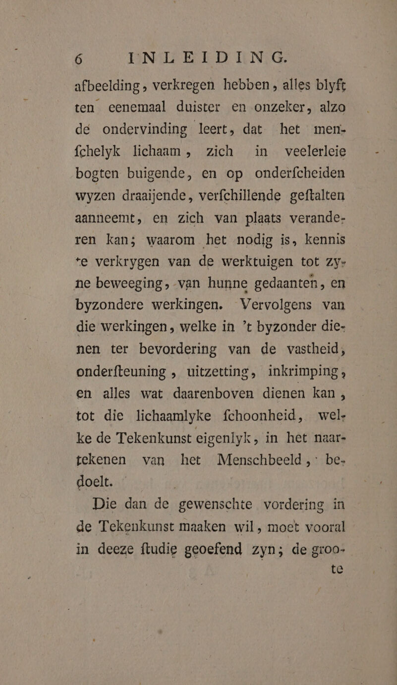 afbeelding, verkregen hebben; alles blyft ten eenemaal duister en onzeker, alzo de ondervinding leert, dat het men fchelyk lichaam, zich in veelerleie bogten buigende, en op onderfcheiden wyzen draaijende, verfchillende geftalten aanneemt, en zich van plaats verande- ren kan; waarom het nodig is, kennis te verkrygen van de werktuigen tot zy- ne beweeging, van hunne gedaanten, en byzondere werkingen. Vervolgens van die werkingen, welke in ’t byzonder die- nen ter bevordering van de vastheid, onderfteuning , uitzetting, inkrimping, en alles wat daarenboven dienen kan, tot die lichaamlyke fchoonheid, wel ke de Tekenkunst eigenlyk, in het naar- tekenen van het Menschbeeld,: be- doelt. Die dan de gewenschte vordering in de Tekenkunst maaken wil, moet vooral in deeze {tudie geoefend zyn; de groo- te