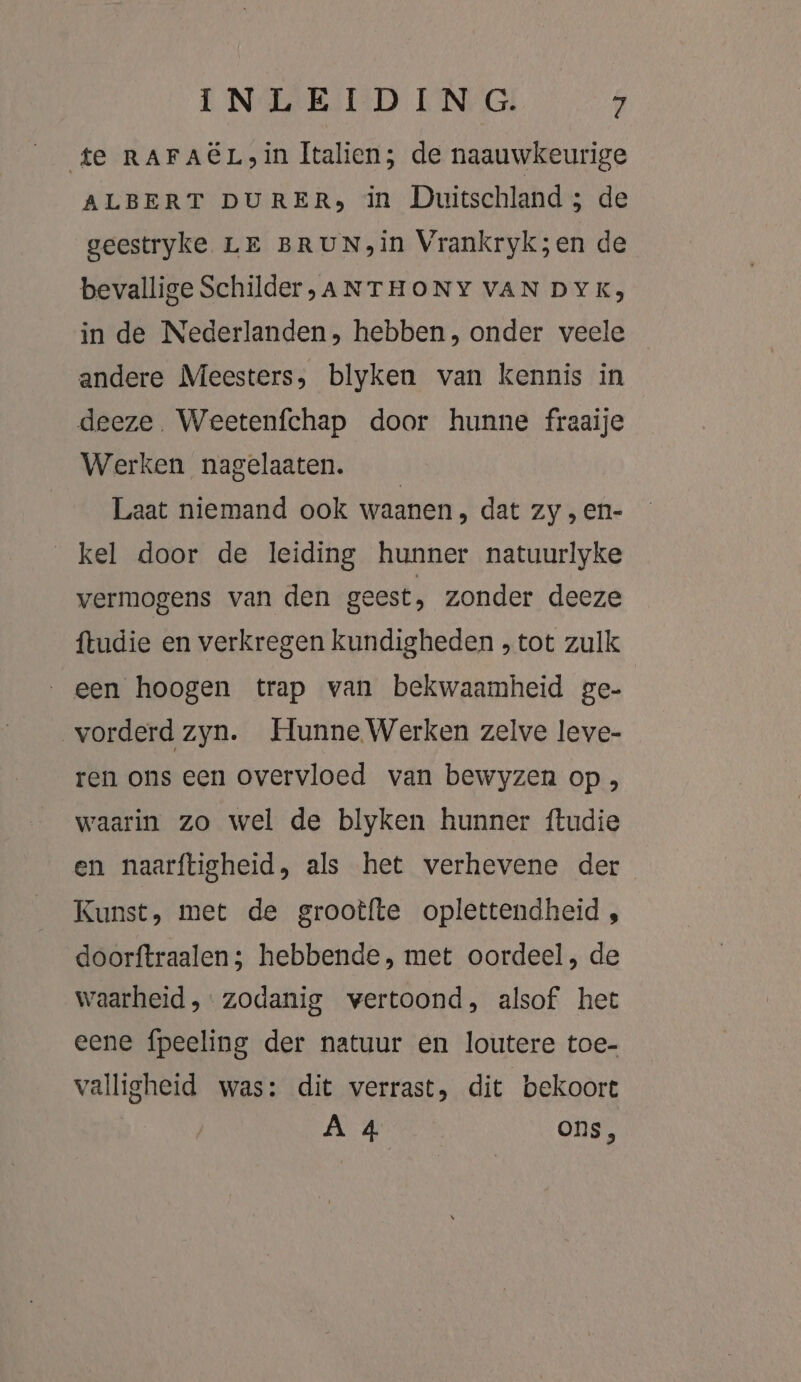 te RAFACL,in Italien; de naauwkeurige ALBERT DURERs in Duitschland ; de geestryke LE BRUN,in Vrankryk;en de bevallige Schilder,ANTHONY VAN DYK; in de Nederlanden, hebben, onder veele andere Meesters, blyken van kennis in deeze. Weetenfchap door hunne fraaije Werken nagelaaten. Laat niemand ook waanen, dat zy , en- kel door de leiding hunner natuurlyke vermogens van den geest, zonder deeze {tudie en verkregen kundigheden , tot zulk een hoogen trap van bekwaamheid ge- vorderd zyn. Hunne Werken zelve leve- ren ons een overvloed van bewyzen op , waarin zo wel de blyken hunner ftudie en naarftigheid, als het verhevene der Kunst, met de grootfte oplettendheid , doorftraalen; hebbende, met oordeel, de waarheid, zodanig wertoond, alsof het eene {peeling der natuur en loutere toe- valligheid was: dit verrast, dit bekoort A 4 Ons,