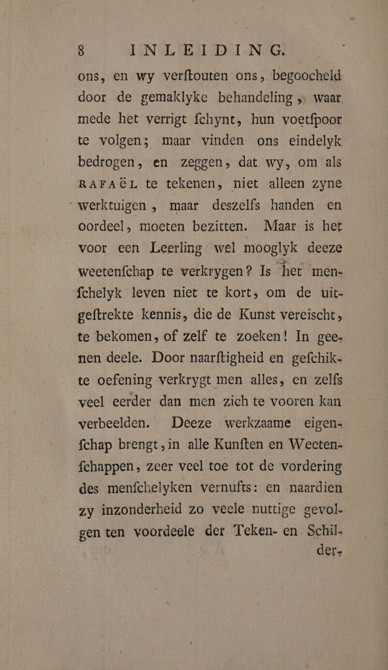 ons, en wy verftouten ons, begoocheld door de gemaklyke behandeling „… waar mede het verrigt fchynt, hun voetfpoor te volgen; maar vinden ons eindelyk bedrogen, en zeggen, dat wy, om als RAFAËL te tekenen, niet alleen zyne “werktuigen , maar deszelfs handen en oordeel, moeten bezitten. Maar is het voor een Leerling wel mooglyk deeze weetenfchap te verkrygen? Is het men- fchelyk leven niet te kort, om de uit- geftrekte kennis, die de Kunst vereischt; te bekomen, of zelf te zoeken! In gee, nen deele. Door naarftigheid en gefchik- te oefening verkrygt men alles, en zelfs veel eerder dan men zich te vooren kan verbeelden. Deeze werkzaame eigen fchap brengt,in alle Kunften en Weeten- fchappen, zeer veel toe tot de vordering des menfchelyken vernufts: en naardien zy inzonderheid zo veele nuttige gevol. gen ten voordeele der Teken- en Schil. der.