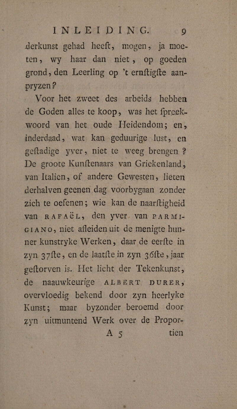 derkunst gehad heeft, mogen, ja moe- ten, wy haar dan niet, op goeden grond, den Leerling op ’t ernftigfte aan- pryzen ? Voor het zweet des arbeids hebben de Goden alles te koop, was het fpreek- woord van het. oude Heidendom; en, inderdaad, wat kan geduurige lust, en geftadige yver, niet te weeg brengen ? De groote Kunftenaars van Griekenland; van Italien, of andere Gewesten, lieten derhalven geenen dag voorbygaan zonder zich te oefenen; wie kan de naarftigheid van RAFAËL, den yver. van PARMI- GIANO, niet afleiden uit de menigte hun- ner kunstryke Werken, daar de eerfte in zyn 37fte, en de laatfte in zyn 36ófte , jaar geftorven is. Het licht der Tekenkunst, de naauwkeurige ALBERT DURER, overvloedig bekend door zyn heerlyke Kunst; maar byzonder beroemd door Zyn uitmuntend Werk over de Propor- AR tien