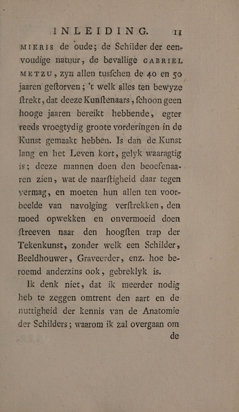 MIERis de oude; de Schilder der een- voudige natuur, de bevallige GABRIEL METZU» Zyn allen tusfchen de 40 en 50, jaaren geftorven ; ’t welk alles ten bewyze ftrekt, dat deeze Kunftenaars , fchoon geen hooge jaaren bereikt hebbende, egter reeds vroestydig groote vorderingen in de Kunst gemaakt hebben. Is dan de Kunst lang en het Leven kort, gelyk waaragtig is; deeze mannen doen den beoefenaa- ren zien, wat de naarftigheid daar tegen vermag, en moeten hun allen ten voor- beelde van navolging verftrekken, den moed opwekken en onvermoeid doen {treeven naar den hoogften trap der Tekenkunst, zonder welk een Schilder; Beeldhouwer, Graveerder, enz. hoe be- roemd anderzins ook, gebreklyk is. Ik denk niet, dat ik meerder nodig heb te zeggen omtrent den aart en de nuttigheid der kennis van de Anatomie der Schilders; waarom ik zal overgaan om de