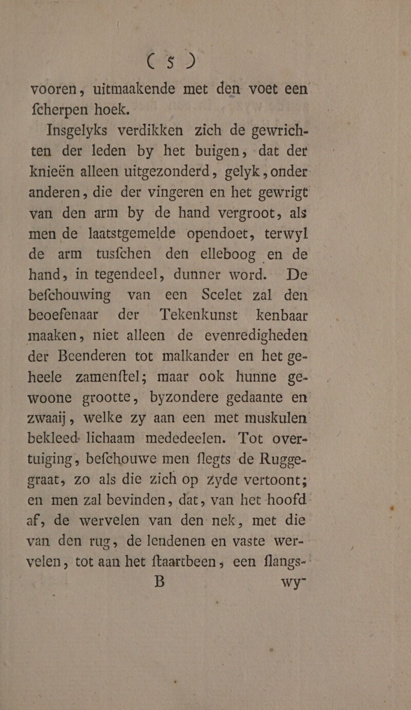 ESD vooren, uitmaakende met den voet een fcherpen hoek. Insgelyks verdikken zich de gewrich- ten der leden by het buigen, dat der knieën alleen uitgezonderd, gelyk , onder anderen, die der vingeren en het gewrigt van den arm by de hand vergroot, als men de laatstgemelde opendoet, terwyl de arm tusfchen den elleboog en de hand, in tegendeel, dunner word. De befchouwing van een Scelet zal den beoefenaar der Tekenkunst kenbaar maaken, niet alleen de evenredigheden der Beenderen tot malkander en het ge- heele zamenftel; maar ook hunne ge- woone grootte, byzondere gedaante en zwaai), welke zy aan een met muskulen bekleed: lichaam mededeelen. Tot over- tuiging , befchouwe men flegts de Rugge. graat, zo als die zich op zyde vertoont; en men zal bevinden, dat, van het -hoofd- af, de wervelen van den nek, met die van den rug, de leridenen en vaste wer- velen, tot aan het ftaartbeen; een flangs- B wy”
