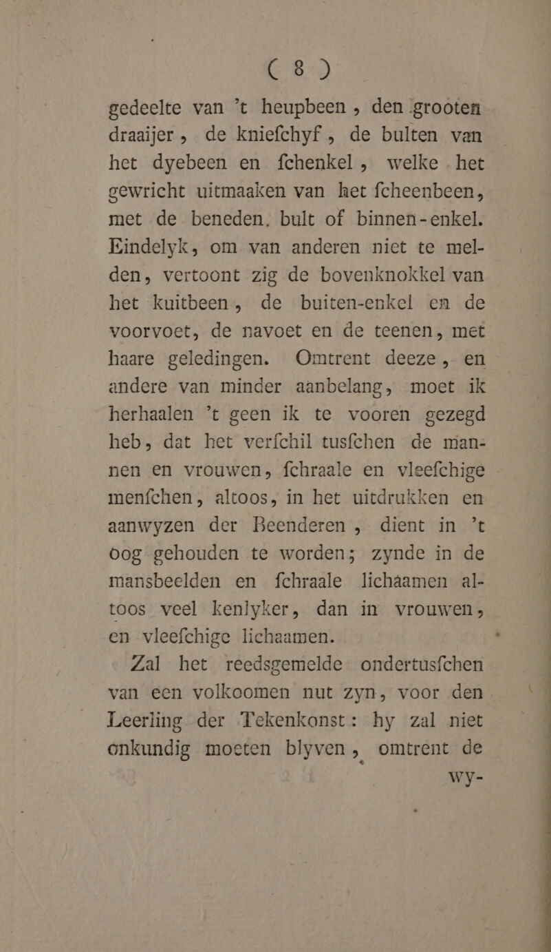 C8) gedeelte van ’t heupbeen , den grooten draaijer , de kniefchyf , de bulten van het dyebeen en fchenkel , welke. het gewricht uitmaaken van het fcheenbeen, met de beneden. bult of binnen-enkel. Eindelyk, om van anderen niet te mel- den, vertoont zig de bovenknokkel van het kuitbeen , de buiten-enkel en de voorvoet, de navoet en de teenen, met haare geledingen. Omtrent deeze , en andere van minder aanbelang, moet ik herhaalen ’t geen ik te vooren gezegd heb, dat het verfchil tusfchen de man- nen en vrouwen, fchraale en vleefchige menfchen , altoos, in het uitdrukken en aanwyzen der Beenderen , dient in ’% Oog gehouden te worden; zynde in de mansbeelden en fchraale lichâamen al- toos veel kenlyker, dan in vrouwen, en vleefchige lichaamen. Zal het reedsgemelde ondertusfchen van een volkoomen nut zyn, voor den Leerling der Tekenkanst: hy zal niet onkundig moeten blyven , omtrent de Wy-