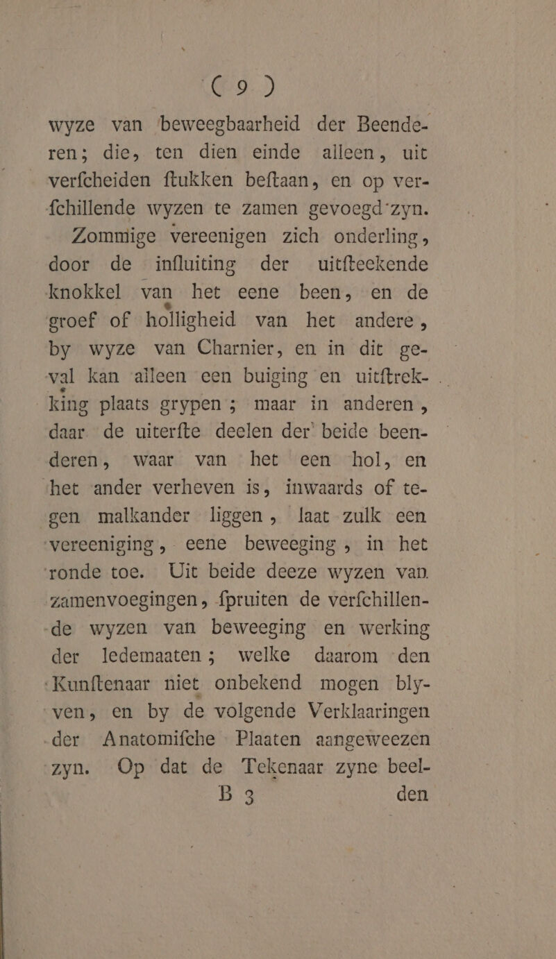 A 0D wyze van beweegbaarheid der Beende- ren; die, ten dien einde alleen, uit verfcheiden ftukken beftaan, en op ver- fchillende wyzen te zamen gevoegdzyn. Zommige vereenigen zich onderling, door de influiting der uitfteekende knokkel van het eene been, en de groef of holligheid van het andere, by wyze van Charnier, en in dit ge- val kan aïleen een buiging en uitftrek- | king plaats grypen ; maar in anderen , daar. de uiterfte deelen der’ beide been- deren, waar van het een ‘hol, en «het vander verheven is, inwaards of te- gen malkander liggen , laat zulk een vereeniging ,. eene beweeging ; in het ronde toe. Uit beide deeze wyzen van zamenvoegingen, {pruiten de verfchillen- de wyzen van beweeging en werking der ledemaaten 5 welke daarom den Kunftenaar niet onbekend mogen bly- ven, en by de volgende Verklaaringen der Anatomifche Plaaten aangeweezen zyn. Op dat de Tekenaar zyne beel- B 3 den
