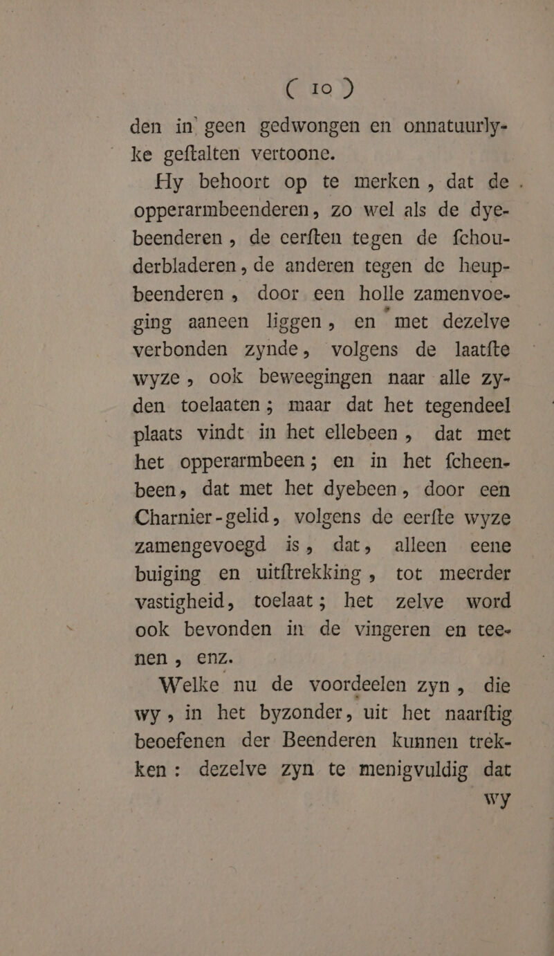 (de D den in’ geen gedwongen en onnatuurly- ke geftalten vertoone. Hy behoort op te merken , dat de. opperarmbeenderen, zo wel als de dye- beenderen , de eerften tegen de fchou- derbladeren , de anderen tegen de heup- beenderen , door een holle zamenvoe- ging aaneen liggen, en met dezelve verbonden zynde, volgens de laatíte wyze , ook beweegingen naar alle zy- den toelaaten; maar dat het tegendeel plaats vindt in het ellebeen , dat met het opperarmbeen; en in het fcheen- been, dat met het dyebeen, door een Charnier-gelid, volgens de eerfte wyze zamengevoegd is, dat, alleen eene buiging en uitftrekking , tot meerder vastigheid, toelaat; het zelve word ook bevonden in de vingeren en tee nen , enz. Welke nu de voordeelen zyn, die wy» in het byzonder, uit het naarftig beoefenen der Beenderen kunnen trek- ken : dezelve zyn te menigvuldig dat Wy
