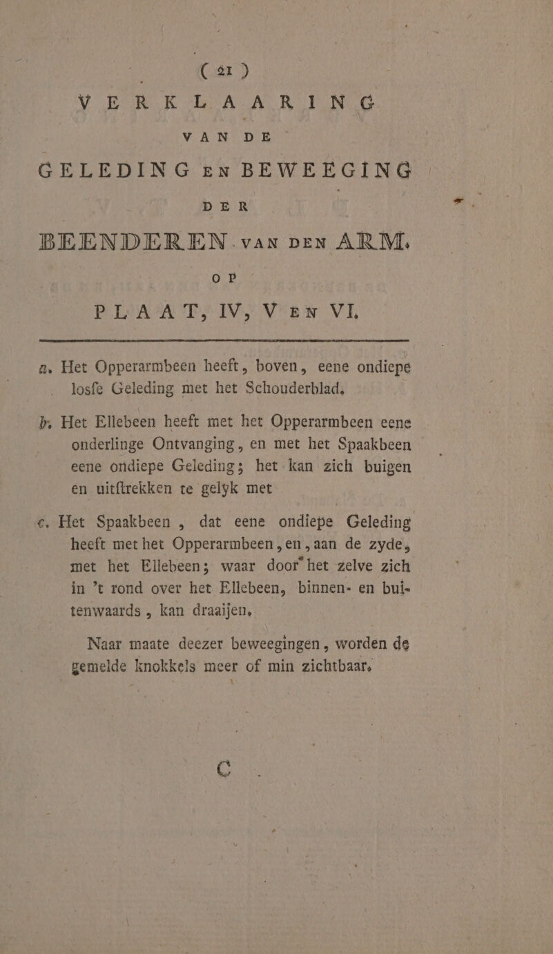 OD VOER KH BA AR ENG VAN ne k GELEDING en BEWEEGING DER BEENDEREN var ven ARM. oP PLAAT, IV, Ven VL a, Het Opperarmbeen heeft, boven, eene ondiepe losfe Geleding met het Schouderblad, b, Het Ellebeen heeft met het Opperarmbeen eene onderlinge Ontvanging, en met het Spaakbeen eene ondiepe Geleding; het kan zich buigen en uitftrekken te gelyk met c. Het Spaakbeen , dat eene ondiepe Geleding heeft met het Opperarmbeen,en,aan de zyde, met het Ellebeen; waar door het zelve zich in ’ rond over het Ellebeen, binnen- en buis tenwaards „ kan draaijen, Naar maate deezer beweegingen , worden de gemelde knokkels meer of min zichtbaar. ; Ì