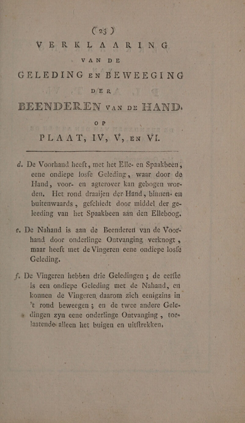 VREDE TAARTEN NV AN HEE GELEDING en BEWEEGING ; À DER BEENDERBEN van per HAND. ORN Psi Ts TVA Mos BNINL wa d. De Voorhand heeft, met het Elle- en Spaakbeèn ; eene ondiepe losfe Geleding,- waar door. de Hand, voor- en agterover kan gebogen wor- den, Het rond draaijen der Hand , binnen. en buitenwaards , gefchiedt door middel der ge- leeding van het Spaakbeen aan den Elleboog, e. De Nahand is aan de Beenderer van de Voor- hand door onderlinge Ontvanging verknogt , maar heeft met de Vingeren eene ondiepe losfé Geleding. f. De Vingeren hebben drie Geledingen ; de eerfte is een ondiepe Geleding met de Nahand, en konnen de Vingeren, daarom zich eenigzins in t rond beweegen 5 en de twee andere Gele= « dingen zyn eene onderlinge Ontvanging „ toes laatendes alleen het buigen en uittrekken,