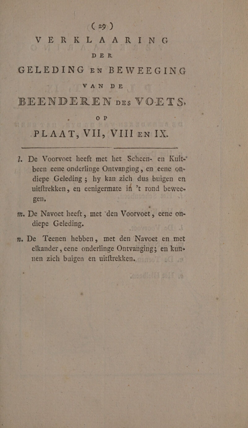 VERE EAA Re DER GELEDING en BEWEEGING VAN DE BEENDEREN pres VOETS, or PLAAT, VII, ‘VIII en: IX. J. De Voorvoet heeft met het Scheen- en Kuit- been eene onderlinge Ontvanging, en eene on- diepe Geleding ; hy kan zich dus buigen en uitftrekken, en eenigermate if ’t rond bewees gen, tm. De Navoet heeft, met ‘den Voorvoet , eene on- diepe Geleding. n. De Teenen hebben, met den ‘Navoet en met elkander „eene onderlinge Ontvanging; en kune nen zich buigen en uitftrekken,