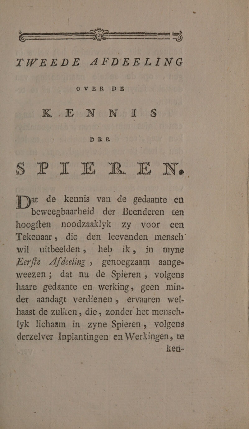 TWEEDE AFDEELING O VER DE KE N NI S DER SPIEREN. Fyat de kennis van de gedaante en beweegbaarheid der Beenderen ten hoogften noodzaaklyk zy voor een Tekenaar, die den leevenden mensch’ wil uitbeelden, heb ik, in myne Eerfte Afdeeling ; genoegzaam aange weezen ; dat nu de Spieren , volgens haare gedaante en werking, geen min- der aandagt verdienen , ervaaren wel- haast de zulken, die, zonder het menschs lyk lichaam in zyne Spieren , volgens derzelver Inplantingen en Werkingen, te | ken-