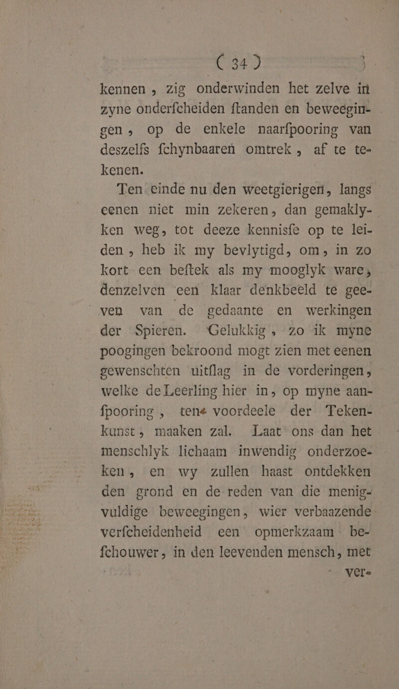 kennen , zig onderwinden het zelve in zyne onderfcheiden ftanden en beweegin- gen, op de enkele naarfpooring van deszelfs fchynbaareù omtrek, af te te- kenen. Ten einde nu den weetgierigen, langs eenen niet min zekeren, dan gemakly-_ ken weg, tot deeze kennisfe op te lei- den , heb ik my bevlytigd, om, in zo kort een beftek als my mooglyk ware; denzelven een klaar denkbeeld te gee- ven van de gedaante en werkingen der Spieren. ‘Gelukkig „, zo ik myne poogingen bekroond mogt zien met eenen gewenschten uitflag in de vorderingen, welke de Leerling hier ín, op myne aan- fpooring , tene voordeele der Teken- kunst, maaken zal. Laat ons dan het menschlyk lichaam inwendig onderzoe- ken, en wy zullen haast ontdekken den grond en de reden van die menig- vuldige beweegingen, wier verbaazende verfcheidenheid een opmerkzaam be- fchouwer; in den leevenden mensch, met