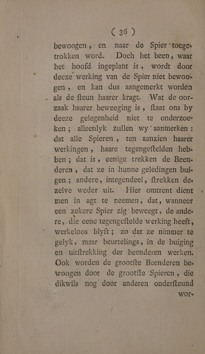 A LAD Mines bewoogen ;-en naar de Spier toeges trokken word. Doch het been, waar het hoofd ingeplant is, wordt door deeze werking van de Spier niet bewoo» gen, en kan dus aangemerkt worden als de {teun haarer kragt. Wat de oor- zaak haarer beweeging is; ftaat ons by deeze gelegenheid niet te onderzoe ken; alleenlyk zullen wy “aanmerken : dat alle Spieren , ten aanzien haarer werkingen , haare tegengeftelden hebs ben; dat is» eenige trekken de Been: deren , dat ze in hunne geledingen bui- gen ; andere, integendeel, trekken de zelve weder uit. Hier omtrent dient men in agt te neemen, dat, wanneer cen zekere Spier zig beweegt; de ande: re, die eene tegengeftelde werking heeft, werkeloos blyft; zo dat ze nimmer te gelyk, maar beurtelings, in de buiging en uitftrekking der beenderen werken, Ook worden de grootfte Beenderen bes woogen door de grootfte Spieren , die dikwils nog door anderen onderfteund WoOrs