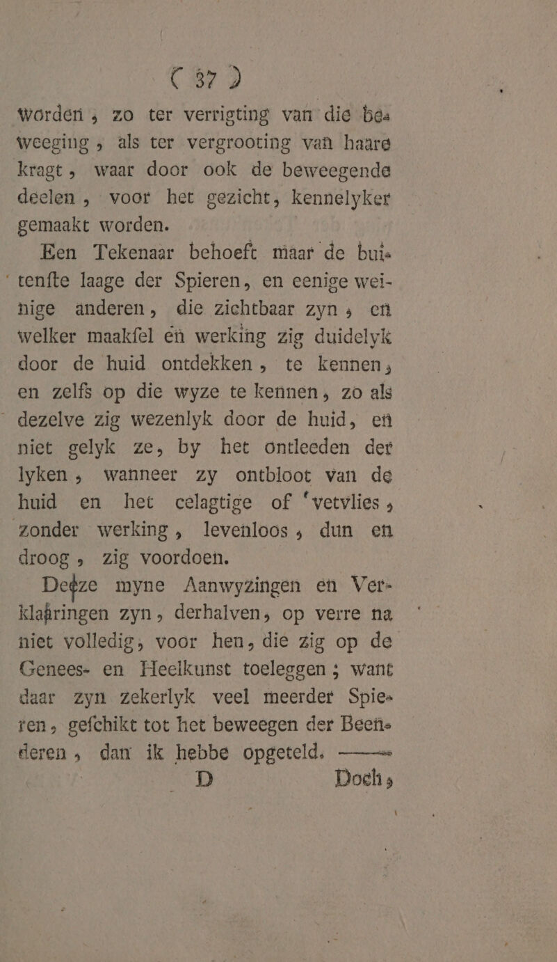 Worden , zo ter verristing van die bes weeging , als ter vergrooting van haare kragt , waar door ook de beweegende deelen , voor het gezicht, kennelyker gemaakt worden. Een Tekenaar behoeft maar de buis ‘tenfte laage der Spieren, en eenige wei- hige anderen, die zichtbaar zyn ; en welker maakfel €ù werking zig duidelyk door de huid ontdekken , te kennen; en zelfs op die wyze te kennen, zo als _ dezelve zig wezenlyk door de huid, en niet gelyk ze, by het ontleeden der Iyken ‚ wanneer zy ontbloot van de huid en het cèlagtige of ‘vetvlies zonder werking, levenloos; dun en droog „ zig voordoen. Degze myne Aanwyzingen en Ver- klafringen zyn», derhalven, op verre na niet volledig, voor hen, die zig op de Genees- en Heelkunst toeleggen ; want daar zyn zZekerlyk veel meerder Spies ren, gefchikt tot het beweegen der Beefie ide » dan ik hebbe opgeteld, D Dochs