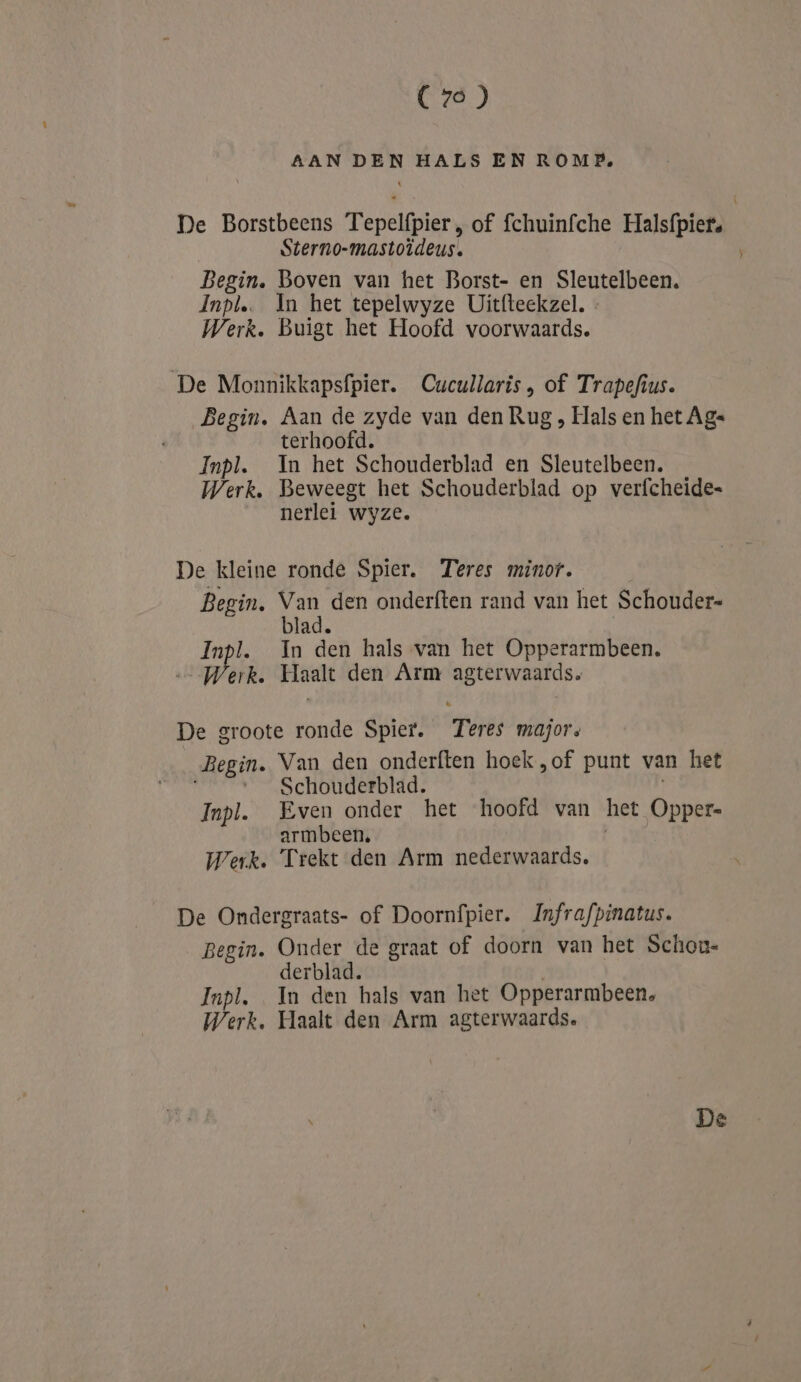 (76) AAN DEN HALS EN ROMP, De Borstbeens Tepelfpier , of fchuinfche Halsfpiet. Sterno-mastoïdeus. Begin. Boven van het Borst- en Sleutelbeen. Inpl. In het tepelwyze Uitfteekzel. « Werk. Buigt het Hoofd voorwaards. De Monnikkapsfpier. Cucullaris, of Trapefius. Begin. Aan de zyde van den Rug , Hals en het Ag« terhoofd. Inpl. In het Schouderblad en Sleutelbeen. Werk. Beweegt het Schouderblad op verfcheide= nerlei wyze. De kleine ronde Spier. Teres minor. Begin, Van den onderften rand van het Schouder= blad. | Inpl. In den hals van het Opperarmbeen. a6 Wert. Haalt den Arm agterwaards. De groote ronde Spier. Teres majors Begin. Van den onderften hoek ,of punt van het Schouderblad. Inpl. Even onder het hoofd van het Oppere armbeen, Werk. Trekt den Arm nederwaards, De Ondergraats- of Doornfpier. Jnfrafpinatus. Begin. Onder de graat of doorn van het Schou- derblad. Inpl. In den hals van het Opperarmbeen, Werk. Haalt den Arm agterwaards.