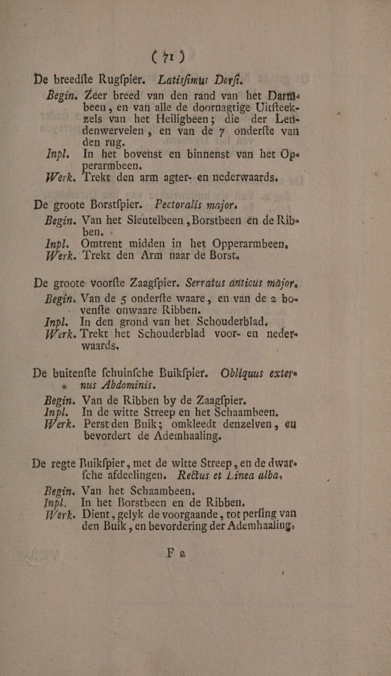 (2) De breedfte Rugfpier, Latisfimus Dorfi. Begin, Zeer breed van den rand van het Dartü: been „en van alle de doornagtige Uitfteek- zels van het Heiligbeen; die der Len- denwervelen , en van de 7 onderfte van den rug. Inpl. In het bovenst en binnenst van het Ope perarmbeen. Werk. Trekt den arm agter- en nederwaards, De groote Borstfpier. Pectoralis majors Begin. Van het Sleutelbeen , Borstbeer én de Ribs ben. » Inpl. Omtrent midden in het Opperarmbeen, Werk. Trekt den Arm naar de Borst. De groote voorfte Zaagfpier. Serratus driticus májor. Begin. Van de 5 onderfte waare, en van de 2 bos venfte onwaare Ribben. Inpl. In den grond van het Schouderblad, Werk. Trekt het Schouderblad voor- en neder. waards. De buitenfte fchuinfche Buikfpier. Obliguus exters « _nus Abdominis. Begin. Van de Ribben by de Zaagfpier. Inpl. In de witte Streep en het Schaambeen, Werk. Perstden Buik; omkleedt denzelven, eu bevordert de Ademhaaling. De regte Buikfpier, met de witte Streep , en de dwars ie, JEHS afdelingen. Reëtus et Linea alba, Begin, Van het Schaambeen, Inpl. In het Borstbeen en de Ribben. Werk. Dient, gelyk de voorgaande , tot perfing van den Buik, en bevordering der Ademhaaling, F a