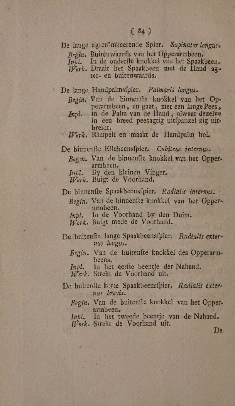De lange agterömkeerende Spier. Supinator longuse Begin. Buitenwaards van het Opperarmbeen. Inpl. In de onderfte knokkel van het Spaakbeens Werk. Draait het Spaakbeen met de Hand ag= ter- en buitenwaards. … De lange Handpalmsfpier. Palmaris longus: Begin. Van de binnenfte knokkel van het Op. perarmbeen, en gaat, met een lange Pees , Inpl. in de Palm van de Hand , alwaar dezelve in een breed peesagtig uitfpanzel zig uite breidt. | Werk. Rimpelt en maakt de Handpalm hol, De binnenfte Ellebeensfpier, Cubiteus internus. Begin. Van de binnenfte knokkel van het Opper: armbeen. Inpl. By den kleinen Vinger, Werk. Buigt de Voorhand. De binnenfte Spaakbeensfpier, Radialis internus. Begin. Van de binnenfte knokkel van het Opper« armbeen. Inpl. ‘In de Voorhand by den Duim. Werk. Buigt mede de Voorhand, De buitenfte lange Spaakbeensfpier, Radialts exters nus longus. Begin. van de buitenfte knokkel des Opperarme JEENS. Inpl. In het eerfte beentje der Nahand, Werk. Strekt de Voorhand uit. De buitenfte korte Spaakbeensfpier, Radialis exter nus brevis. Begin. Van de buitenfte knokkel van het Opper- armbeen. Inpl. In het tweede beentje van de Nahand. Werk. Strekt de Voorhand uit, 5 2