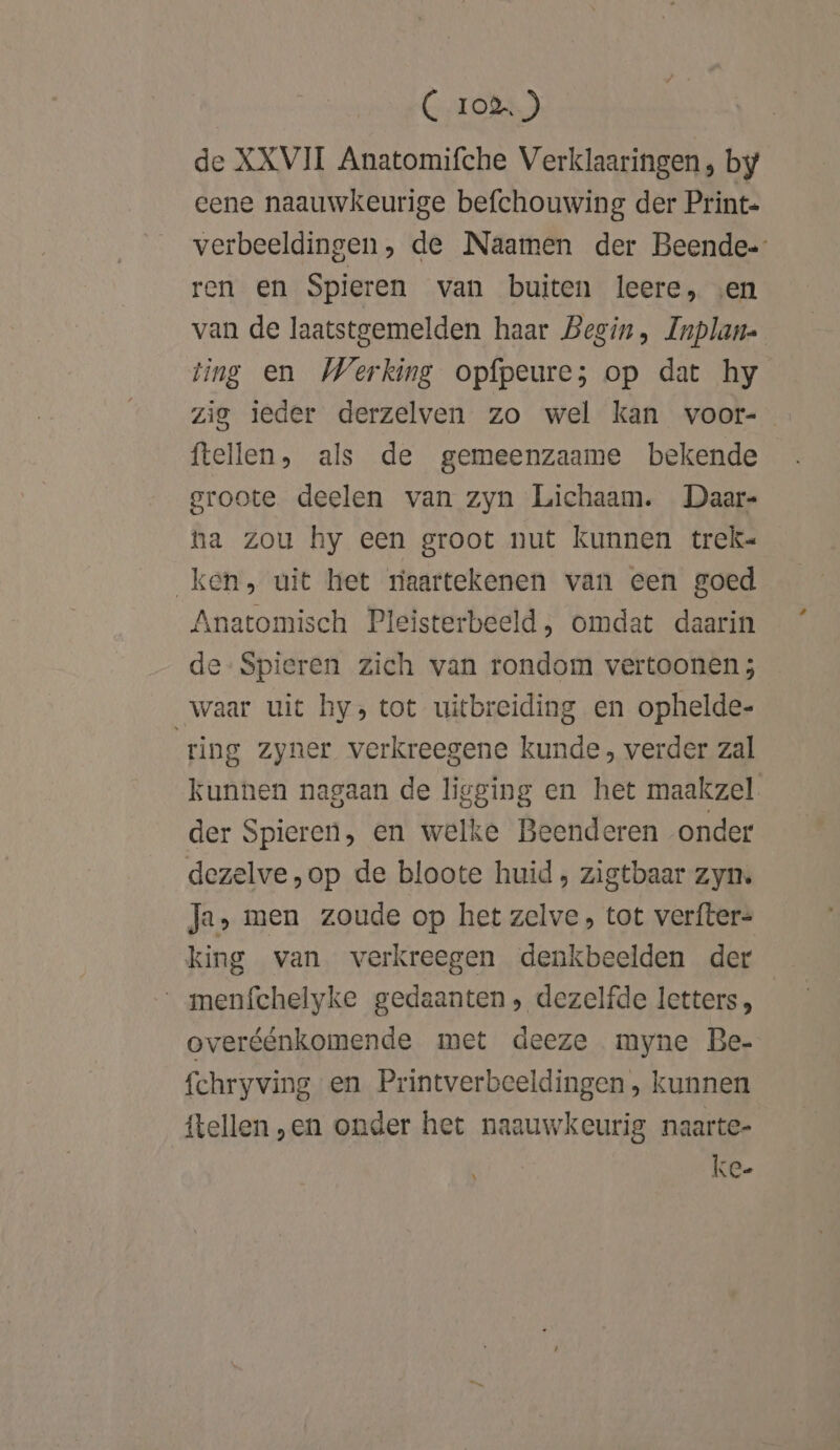 (C 10%) de XXVII Anatomifche Verklaaringen, by eene naauwkeurige befchouwing der Print- verbeeldingen, de Naamen der Beende= ren en Spieren van buiten leere, ven van de laatstgemelden haar Begin, Inplan- ting en Werking opfpeure; op dat hy zig ieder derzelven zo wel kan voor- ftellen, als de gemeenzaame bekende groote deelen van zyn Lichaam. Daar- ta zou hy een groot nut kunnen trek« ken, uit het riaartekenen van een goed Anatomisch Pleisterbeeld, omdat daarin de Spieren zich van rondom vertoonen ; waar uit hy, tot uitbreiding en ophelde- ring zyner verkreegene kunde, verder zal kunnen nagaan de ligging en het maakzel. der Spieren, en welke Beenderen onder dezelve,op de bloote huid, zigtbaar zyn Ja, men zoude op het zelve, tot verfter= king van verkreegen denkbeelden der menfchelyke gedaanten, dezelfde letters, overéénkomende met deeze myne Be- fchryving en Printverbeeldingen , kunnen {tellen „en onder het naauwkeurig naarte- ke.
