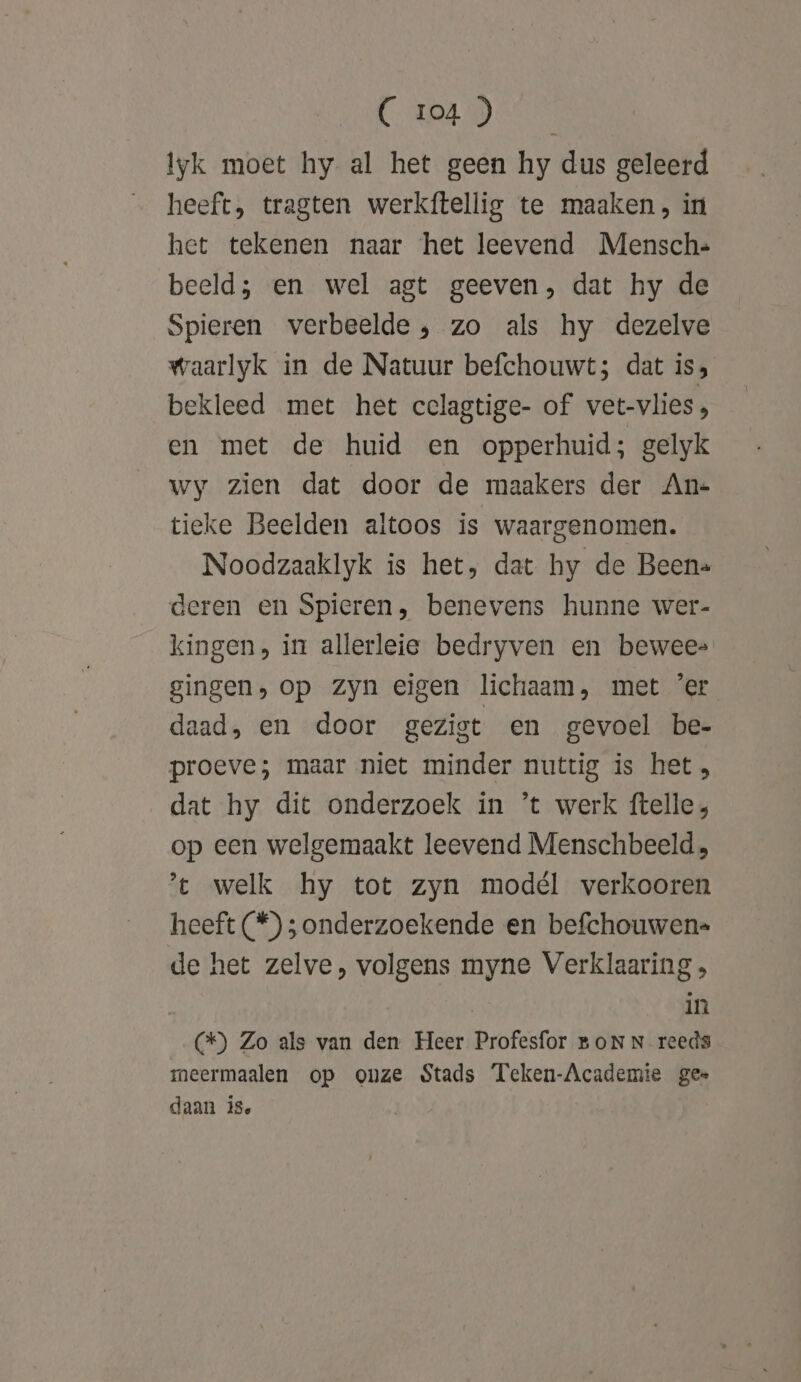 CDA Sn Iyk moet hy al het geen hy dus geleerd heeft, tragten werkftellig te maaken, in het tekenen naar het leevend Mensch= beeld; en wel agt geeven, dat hy de Spieren verbeelde , zo als hy dezelve waarlyk in de Natuur befchouwt; dat is, bekleed met het cclagtige- of vet-vlies, en met de huid en opperhuid; gelyk wy zien dat door de maakers der An- tieke Beelden altoos is waargenomen. Noodzaaklyk is het, dat hy de Been. deren en Spieren, benevens hunne wer- kingen, in allerleie bedryven en bewee- gingen, op Zyn eigen lichaam, met 'er daad, en door gezist en gevoel be- proeve; maar niet minder nuttig is het, dat hy dit onderzoek in ’t werk ftelle, op een welgemaakt leevend Menschbeeld ’t welk hy tot zyn modél verkooren heeft (*) ; onderzoekende en befchouwen= de het zelve, volgens myne Verklaaring , | in (&amp;) Zo als van den Heer Profesfor BON N reeds meermaalen op onze Stads Teken-Academie gee daan 18,