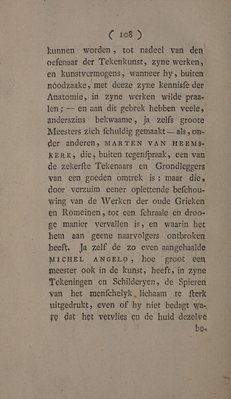 kunnen worden, tot nadeel van den vefenaat der Tekenkunst, zyne werken; en kunstvermogens, wanneer hy, buiten nóodzaake, met deeze zyne kennisfe der Anatomie, in. zyne werken wilde praa- len; — en aan dit gebrek hebben veele; anderszins bekwaame, ja zelfs groote Meesters zich fchuldig gemaakt — als , on- der anderen; MARTEN VAN HEEMS- KERK, die, buiten tegenfpraak, een van de zekerfte Tekenaars en Grondleggers van een goeden omtrek is; maar die, door verzuim eener oplettende befchou- wing van de Werken der oude Grieken en Romeinen, tot een fchraale en droo- ge manier vervallen is, en waarin het hem aan geene naarvolgers ontbroken heeft, Ja zelf de zo even aangehaalde MICHEL ANGELO, hoe ‘groot een meester ook in de kunst, heeft, in zyne Tekeningen en Schilderyen, de Spieren. van het menfchelyk, lichaam te fterk uitgedrukt, even of hy niet bedagt wa- re dat het vetvlies en de huid dezelve bes