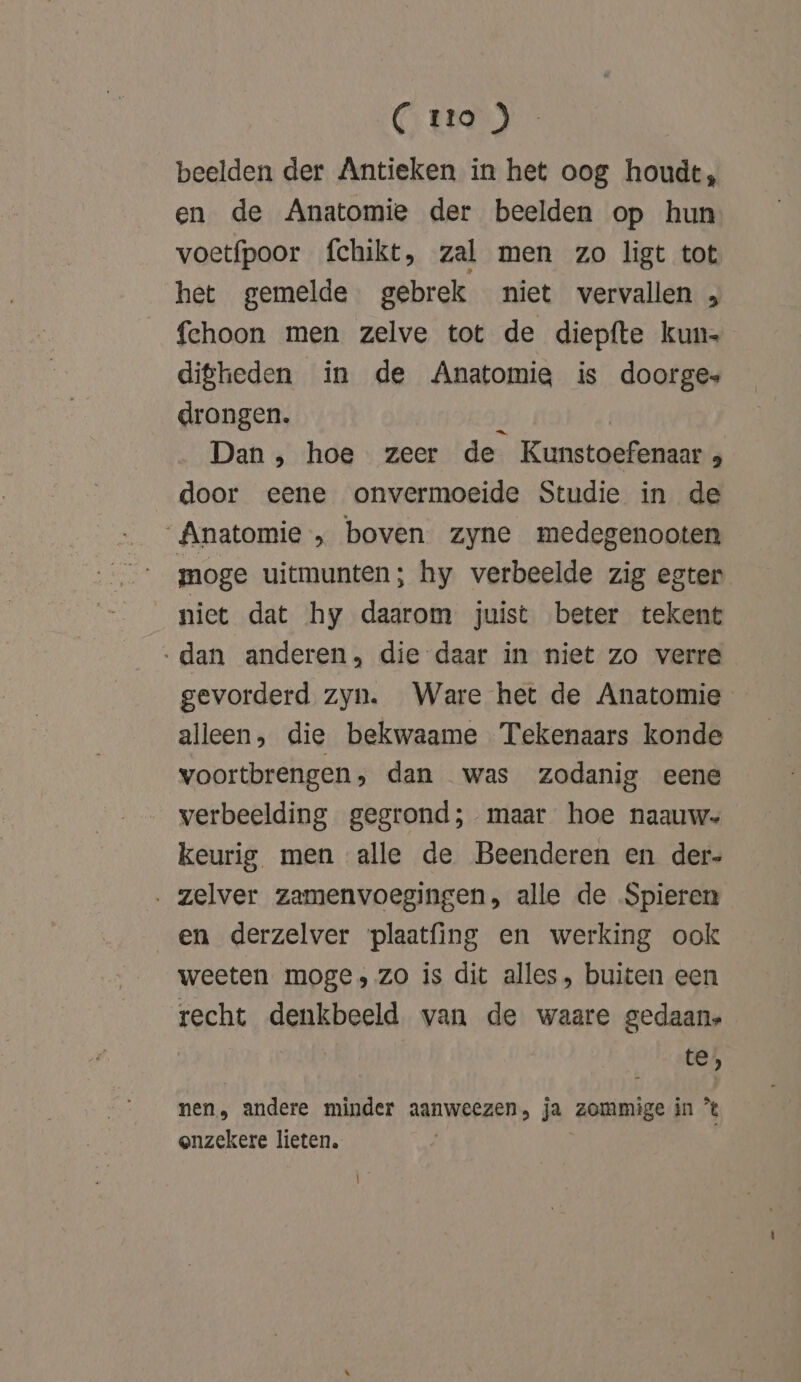 beelden der Antieken in het oog houdt, en de Anatomie der beelden op hun voetfpoor fchikt, zal men zo ligt tot het gemelde gebrek niet vervallen „ fehoon men zelve tot de diepfte kun- digheden in de Anatomia is doorges drongen. ü | Dan , hoe zeer de Kunstoefenaar door eene onvermoeide Studie in de Anatomie „ boven zyne medegenooten moge uitmunten; hy verbeelde zig egter niet dat hy daarom juist beter tekent ‚dan anderen, die daar in niet zo verre gevorderd zyn. Ware het de Anatomie alleen, die bekwaame Tekenaars konde voortbrengen, dan was zodanig eene verbeelding gegrond; maar hoe naauw keurig men alle de Beenderen en der- . zelver zamenvoegingen, alle de Spieren en derzelver plaatfing en werking ook weeten moge, zo is dit alles, buiten een recht denkbeeld van de waare gedaan, te), nen, andere minder aanweezen, ja zommige in °% onzekere lieten.