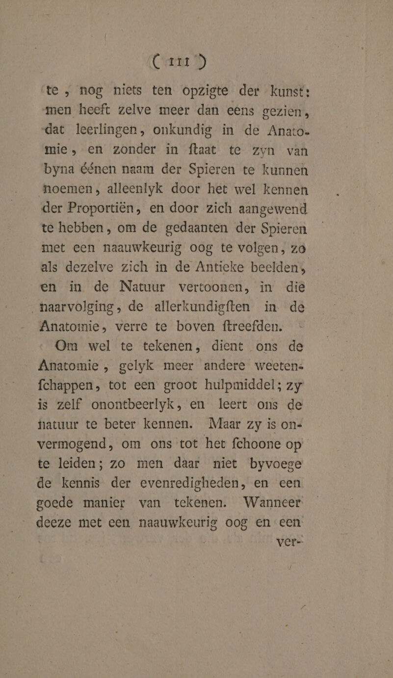 Cet 9) te , nog niets ten opzigte der kunst: men heeft zelve meer dan eens gezien, dat leerlingen, onkundig in de Anato- mie, en zonder in ftaat te zvn van byna éénen naam der Spieren te kunnen noemen, alleenlyk door het wel kennen der Proportiën, en door zich aangewend te hebben, om de gedaanten der Spieren met een naauwkeurig oog te volgen, zo als dezelve zich in de Antieke beelden» en in de Natuur vertoonen, in die „haarvolging, de allerkundigften in de Anatomie, verre te boven ftreefden. Om wel te tekenen, dient ons de Anatomie , gelyk meer andere weetens fchappen, tot een groot hulpmiddel; zy is zelf onontbeerlyk, en leert ons de natuur te beter kennen. Maar zy is on« vermogend, om ons tot het fchoone op’ te leiden; zo men daar niet byvoege de kennis der evenredigheden, en cen goede manier van tekenen. Wanneer deeze met een naauwkeurig oog en een ver-