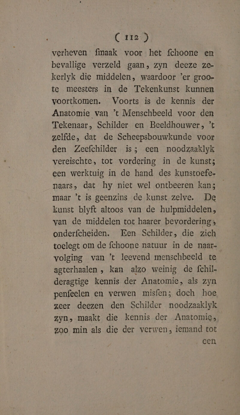 (ries) verheven fmaak voor het fchoone en _ bevallige verzeld gaan, zyn deeze ze- kerlyk die middelen, waardoor ‘er groo- te meesters in de Tekenkunst kunnen voortkomen. Voorts is de kennis der Anatomie van ’t Menschbeeld voor den Tekenaar, Schilder en Beeldhouwers; ’t zelfde, dat de Scheepsbouwkunde voor den Zeefchilder is; een noodzaaklyk vereischte, tot vordering in de kunst; een werktuig in de hand des kunstoefe- naars, dat hy niet wel ontbeeren kan; maar ’t is geenzins de kunst zelve. De kunst blyft altoos van de hulpmiddelen, van de middelen tot haarer bevordering; onderfcheiden. Een Schilder, die zich toelegt om de fchoone natuur in de naar- volging van ’t leevend menschbeeld te agterhaalen , kan alzo weinig de fchil deragtige kennis der Anatomie, als zyn penfeelen en verwen misfen; doch hoe zeer deezen den Schilder noodzaaklyk zyn, maakt die kennis der Anatomie, zoo min als die der verwen, iemand tot een