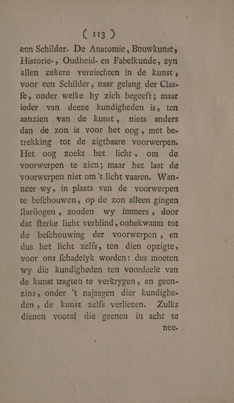 een Schilder. De Anatomie, Bouwkunst s Historie-, Oudheid- en Fabelkunde, zyn allen zekere vereischten in de kunst; voor een Schilder, naar gelang der Clas« fe, onder welke hy zich begeeft; maar ieder van deeze kundigheden is, ten. aanzien van de kunst, niets anders dan de zon is voor het oog , met be= trekking tot de zigtbaare voorwerpen. Het oog zoekt het licht, om de voorwerpen- te zien; maar het laat de voorwerpen niet om ’t licht vaaren. Wan- neer wy, in plaats van de voorwerpen te befchouwen, op de zon alleen gingen ftaröogen , zouden wy immers , door dat fterke licht verblind , onbekwaam tot de befchouwing der voorwerpen , en dus het licht zelfs, ten dien opzigte; voor ons fchadelyk worden: dus moeten wy die kundigheden ten voordeele van de kunst tragten te verkrygen, en geen- zins, onder ’t najaagen dier kundighe- den, de kunst zelfs verliezen. Zulks dienen vooral die geenen in acht te | nee-