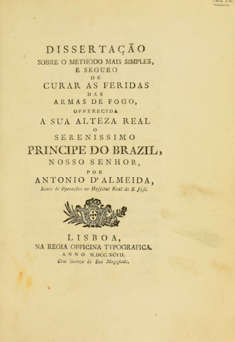 DISSERTAÇÃO SOBRE O METHODO MAIS SIMPLES, E SEGURO D E CURAR AS FERIDAS DAS ARMAS DE FOGO, OFFE REGIDA A SUA ALTEZA REAL o SERENÍSSIMO PRÍNCIPE DO BRAZIL, NOSSO SENHOR, POR ANTONIO D’ALMEIDA, Lente de Operações no Hofpitai Real de S. Jofé. LISBOA, NA REGIA OFFICINA TVPOGRAFICA. A N N O M.DCC.XCVII. Com lieença de Sm Meigejladc* V