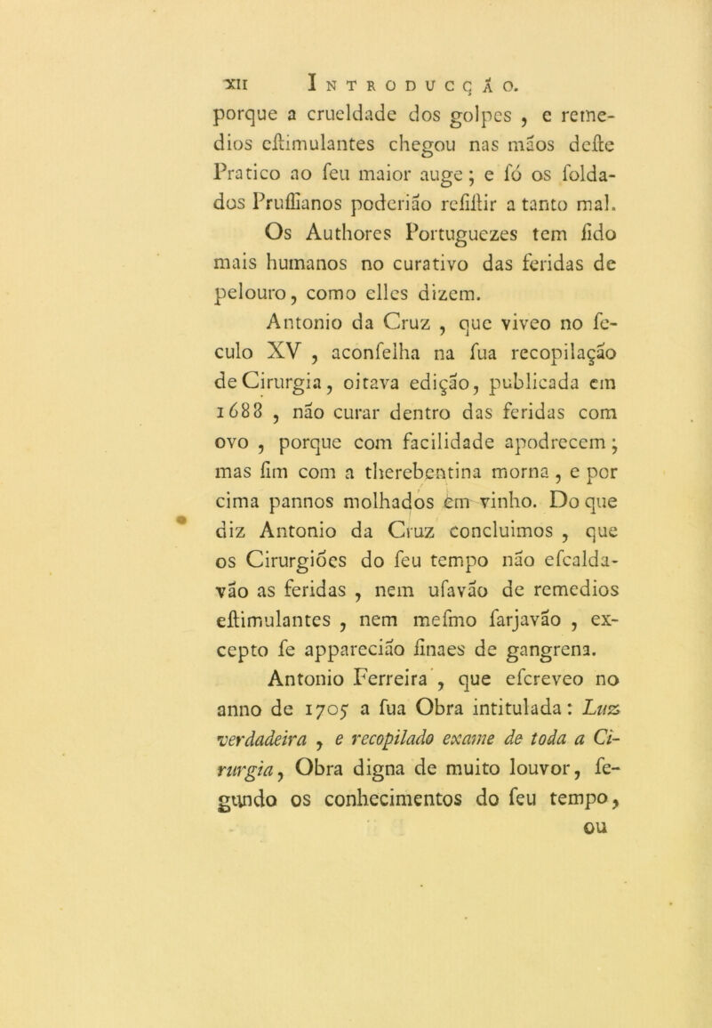 porque a crueldade dos golpes , e remé- dios eílimulantes chegou nas mãos deite Pratico ao Teu maior auge; e fò os folda- dos Pruílianos poderiáo reíiílir a tanto mal. Os Authores Portuguezes tem fido mais humanos no curativo das feridas de pelouro, como elles dizem. Antonio da Cruz , que viveo no fe- culo XV , aconfeiha na fua recopilaçáo de Cirurgia, oitava edição, publicada em 1688 , não curar dentro das feridas com ovo , porque com facilidade apodrecem; mas íim com a therebentina morna , e por cima pannos molhados em vinho. Do que diz Antonio da Cruz concluímos , que os Cirurgiões do feu tempo não efcalda- vão as feridas , nem ufavão de remedios eílimulantes , nem mefmo farjavao , ex- cepto fe appareciao finaes de gangrena. Antonio Ferreira , que efereveo no anno de 1705 a fua Obra intitulada: Luz verdadeira , e recopilado exame de toda a Ci- rurgia , Obra digna de muito louvor, fe- gundo os conhecimentos do feu tempo, ou