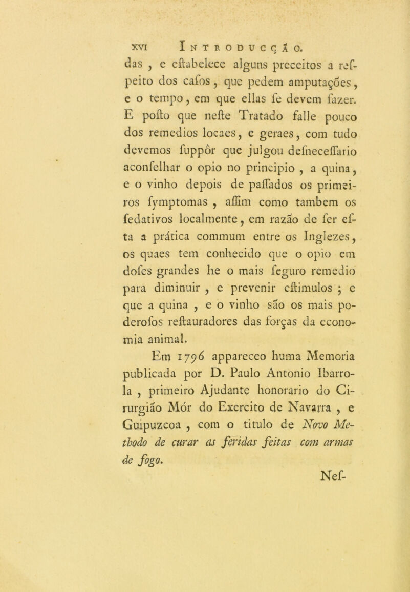 das , e eftabelece alguns preceitos a ref- peito dos cafos , que pedem amputações, e o tempo, em que ellas fe devem fazer. E poílo que nefte Tratado falle pouco dos remedios locaes, e geraes, com tudo devemos fnppôr que julgou defneceíTario aconfelhar o opio no principio , a quina, e o vinho depois de paífados os primei- ros fymptomas , aííim como também os fedativos localmente, em razão de fer ef- ta a prática commum entre os Inglezes, os quaes tem conhecido que o opio em dofes grandes lie o mais feguro remedio para diminuir , e prevenir eílimulos ; e que a quina , e o vinho são os mais po- derofos reftauradores das forças da econo- mia animal. Em 1796 appareceo huma Memória publicada por D. Paulo Antonio Ibarro- la , primeiro Ajudante honorário do Ci- rurgião Mór do Exercito de Navarra , e Guipuzcoa , com o titulo de Novo Me- thodo de curar as feridas feitas com armas de fogo. Nef-