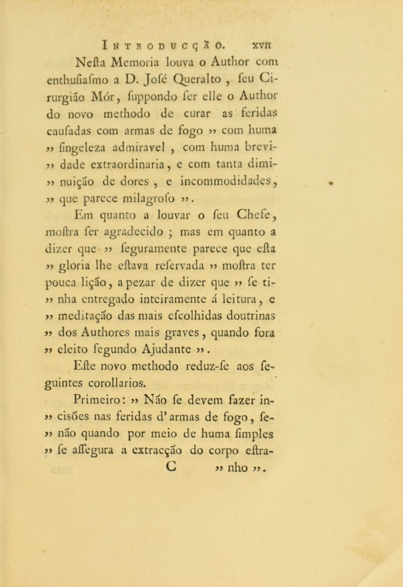 Nefta Memória louva o Author com enthufiafmo a D. Jofé Queralto , feu Ci- rurgião Mór , fuppondo fer clle o Author do novo methodo de curar as feridas caufadas com armas de fogo 5? com huma 33 íingeleza admiravel , com huma brevi- ?> dade extraordinária, e com tanta dimi- 5) nuiçao de dores , e incommodidades, 33 que parece milagrofo Em quanto a louvar o feu Chefe, moílra fer agradecido ; mas em quanto a dizer que 33 feguramente parece que cila >5 gloria lhe eílava refervada >> moílra ter pouca lição, apezar de dizer que >> fe ti- 55 nha entregado inteiramente á leitura, e 33 meditaçao das mais efeolhidas doutrinas 33 dos Authores mais graves, quando fora 33 eleito fegundo Ajudante 39. Eíle novo methodo reduz-fe aos fe- guintes corollarios. Primeiro: 33 Não fe devem fazer in- 33 cisões nas feridas d’armas de fogo, fe- 33 nao quando por meio de huma íimples 33 fe aíTegura a extracção do corpo eílra- C 33 nho 33.