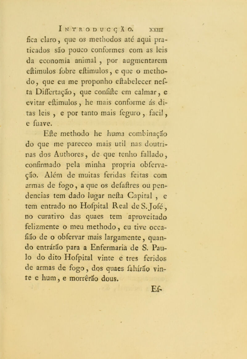 fica claro, que os methodos ate aqui pra- ticados são pouco conformes com as leis da economia animal , por augmentarem eftimulos fobre eftimulos, e que o metho- do, que eu me proponho eftabelecer nef- ta DifTertação, que conílfte cm calmar, e evitar eftimulos, he mais conforme ás di- tas leis , e por tanto mais feguro , facil, e fu ave. Efte methodo he huma combinação do que me parecco mais util nas doutri- nas dos Authores, de que tenho fallado, confirmado pela minha própria obfcrva- ção. Além de muitas feridas feitas com armas de fogo, a que os defaftres ou pen- dências tem dado lugar nefta Capital , e tem entrado no Hofpital Real deS.Jofé, no curativo das quaes tem aproveitado felizmente o meu methodo, eu tive occa- fião de o obfervar mais largamente, quan- do entrarão para a Enfermaria de S. Pau- lo do dito Hofpital vinte e tres feridos de armas de fogo, dos quaes fahírão vin- te e hum, e morrerão dous. Ef-