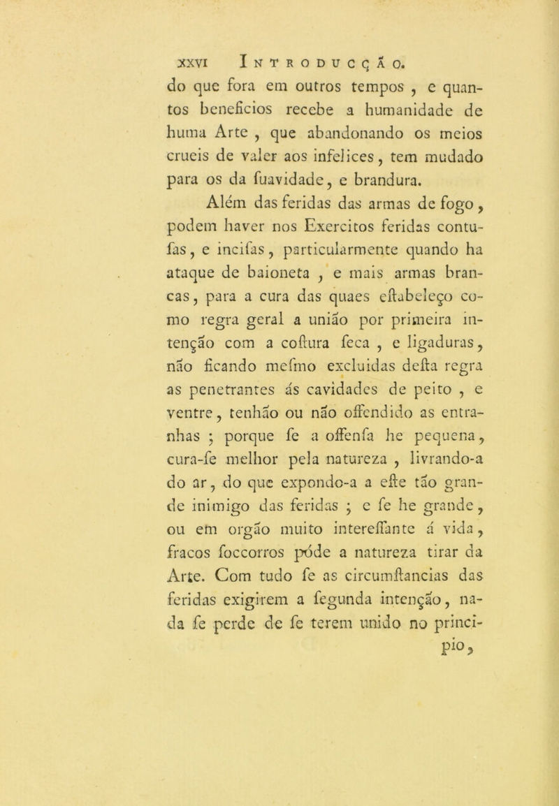 do que fora em outros tempos , e quan- tos benefícios recebe a humanidade de huma Arte , que abandonando os meios cruéis de valer aos infelices, tem mudado para os da fuavidade, e brandura. Além das feridas das armas dc fogo , podem haver nos Exércitos feridas contu- fas, e incifas, particularmente quando ha ataque de baioneta , e mais armas bran- cas , para a cura das quaes eftabeleço co- mo regra geral a união por primeira in- tenção com a coftura feca , e ligaduras, nao ficando mefmo excluidas defta regra as penetrantes ás cavidades de peito , e ventre, tenhao ou nao oífendido as entra- nhas ; porque fe a oíFenfa he pequena, cura-fe melhor pela natureza , livrando-a do ar, do que expondo-a a efie tão gran- de inimigo das feridas \ c fe he grande, ou em orgão muito intereífante á vida, fracos foccorros pode a natureza tirar da Arte. Com tudo fe as circumftancias das feridas exigirem a fegunda intenção, na- da fe perde de fe terem unido no princi- pio,