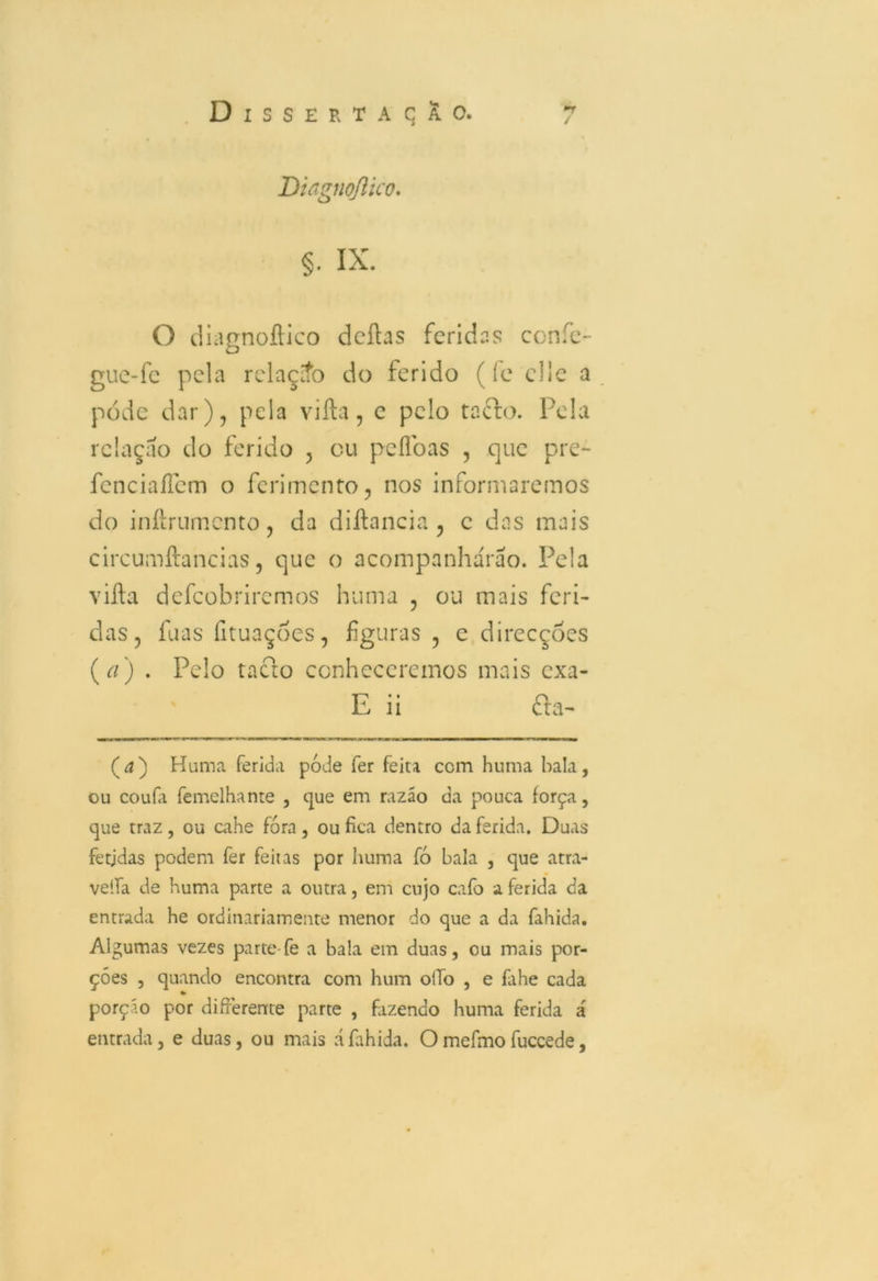 Didgnqflico. §. ix. O diagnoftico deftas feridas confe- guc-fc pela relaçío do ferido (íe cl 1 e a pode dar), pela vifta, e pelo tacfo. Pela relação do ferido , cu peflbas , que pre- fcnciaíTem o ferimento, nos informaremos do inftrumento, da diftancia , c das mais circumftancias, que o acompanharão. Pela vifta defeobriremos huma , ou mais feri- das, fuas íituaçoes, figuras , c direcções (a) . Pelo tacto conheceremos mais exa- E ii £ta- (d) Huma ferida pode fer feita ccm huma bala, ou couía femelhante , que em razão da pouca força, que traz, ou cahe fora, ou fica dentro da ferida. Duas fetjdas podem fer feitas por huma fó bala , que atra- veífa de huma parte a outra, em cujo cafo a ferida da entrada he ordinariamente menor do que a da fahida. Algumas vezes parte-fe a bala em duas, ou mais por- ções , quando encontra com hum oiío , e fahe cada porçío por differentte parte , fazendo huma ferida á entrada, e duas, ou mais áfahida. Omefmofuccede,