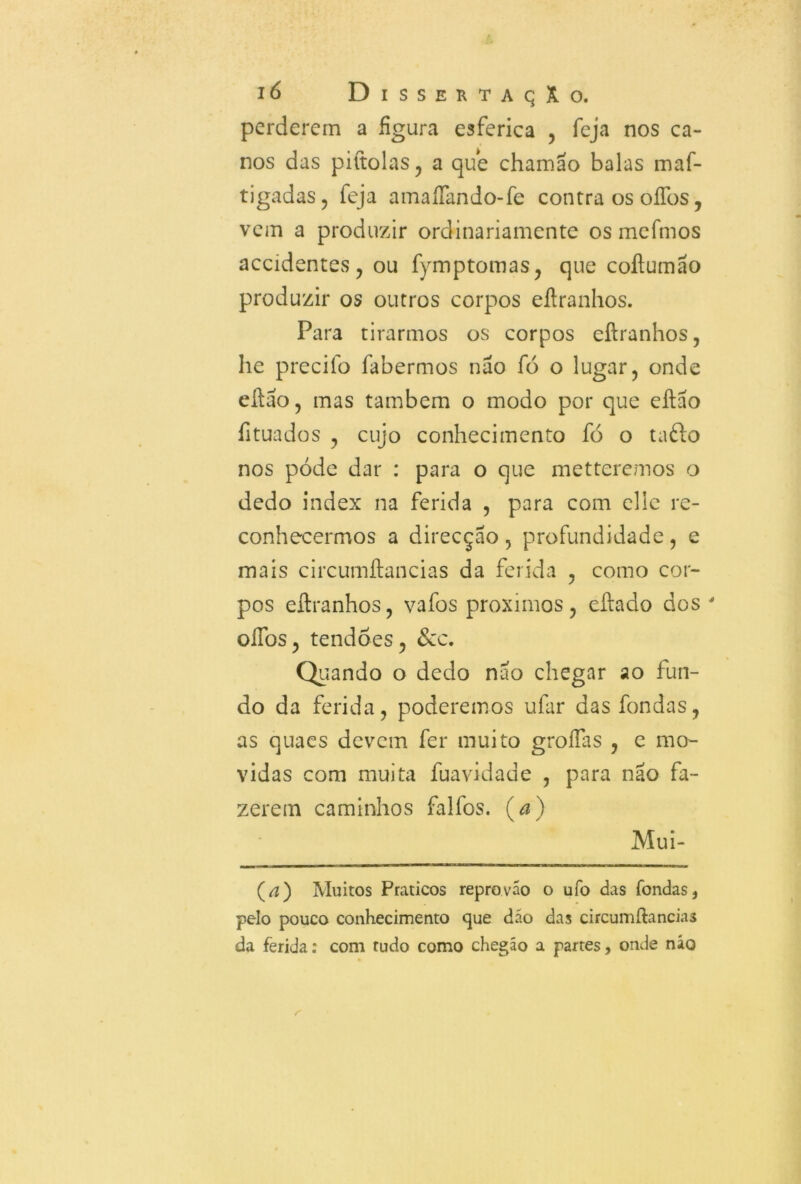 perderem a figura esferica , feja nos ca- nos das piítolas, a que chamao balas maf- tigadas, feja amaííando-fe contra os offos, vem a produzir ordinariamente os mefmos accidentes, ou fymptomas, que coftumão produzir os outros corpos eílranhos. Para tirarmos os corpos eílranhos, he precifo íabermos nao fó o lugar, onde eílao, mas também o modo por que eílao íituados , cujo conhecimento fó o ta£lo nos póde dar : para o que metteremos o dedo index na ferida , para com elie re- conhecermos a direcção , profundidade , e mais circumflancias da ferida , como cor- pos eílranhos, vafos proximos, eílado dos ' oífos, tendões, &c. Quando o dedo nao chegar ao fun- do da ferida, poderemos ufar das fondas, as quaes devem fer muito groífas , e mo- vidas com muita fuavidade , para nao fa- zerem caminhos falfos. (a) Mui- (a) Muitos Práticos reprovão o ufo das fondas, pelo pouco conhecimento que dão das circumftancias da ferida: com tudo como chegáo a partes, onde não