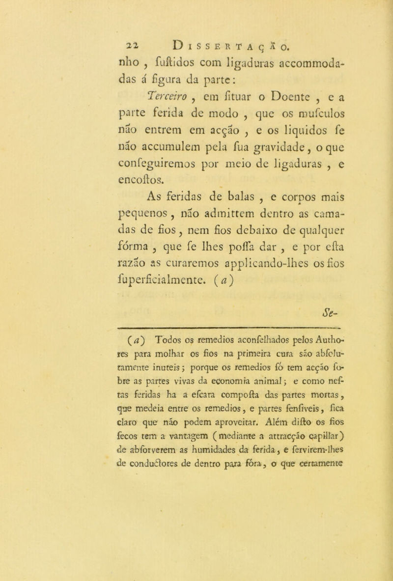 nho , fuftidos com ligaduras accommoda- das á figura da parte: Terceiro ? cm fituar o Doente ? e a parte ferida de modo , que os mufculos nao entrem em acção } e os líquidos fe nao accumulem pela fua gravidade, o que confeguiremos por meio de ligaduras ? e encoílos. As feridas de balas ? e corpos mais pequenos , nao admittem dentro as cama- das de fios ; nem fios debaixo de qualquer forma 5 que fe lhes poífa dar , e por eíla razão as curaremos applicando-lhes os fios fuperficialmente. (a) Se- (a) Todos os remedios aconfelhados pelos Autho- res para molhar os fios na primeira cura são abfclu- ramcnte inúteis; porque os remedios fó tem acção fo- bre as partes vivas da economia animal; e como nefi tas feridas ha a efcara compofta das partes mortas, que medeia entre os remedios, e partes fenfiveis, fica claro que náo podem aproveitar. Além difto os fios fecos tem a vantagem (mediante a attracçáo capillar) de abforverem as humidades da ferida, e fervirem-lhes de conduétores de dentro para fóra, o que certamente