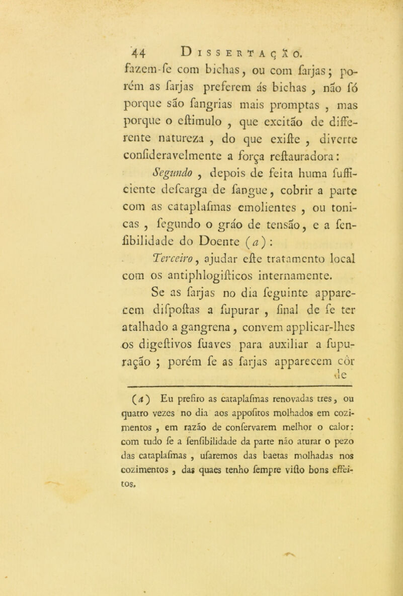 fazem-fe com bichas, ou com farjas; po- rem as farjas preferem ás bichas , nao fó porque sáo fangrias mais promptas , mas porque o eílimulo , que excitáo de dife- rente natureza , do que exiífe , diverte coníideravelmente a força rcítauradora: Segundo , depois de feita huma fuffí- ciente defearga de fangue, cobrir a parte com as cataplafmas emolientes , ou tôni- cas , fegundo o gráo de tensão, e a fen- libilidade do Doente (a) : Terceiro, ajudar eílc tratamento local com os antiphlogifticos internamente. Se as farjas no dia feguinte appare- cem djfpoftas a fupurar , final de fe ter atalhado a gangrena , convem applicar-lhes os digeítivos fuaves para auxiliar a fupu- ração ; porém fe as farjas apparecem cor (4) Eu prefiro as cataplafmas renovadas tres, ou quatro vezes no dia aos appofitos molhados em cozi- mentos , em razáo de confervarem melhor o calor: com tudo fe a íenfibilidade da parte náo aturar o pezo das cataplafmas , ufaremos das baetas molhadas nos cozimentos , das quaes tenho fempre viílo bons effei- tos.