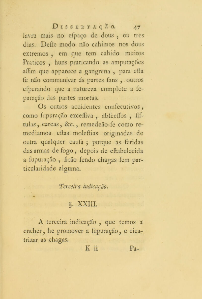 lavra mais no efpaço clc dous , ou trcs dias. Deite modo nao cahimos nos dous extremos ? cm que tem cahido muitos Práticos , huns praticando as amputações aílim que apparece a gangrena , para eíta fe nao cornmunicar a's partes fans , outros cfperando que a natureza complete a fc- paraçao das partes mortas. Os outros accidcntes confecutivos, como fupuraçáo excdliva , abíceílds , fif- tulas, careas, Scc., remedeao-fe como re- mediamos eítas moleítias originadas de outra qualquer caufa ; porque as feridas das armas de fogo, depois de eítabelecida a fupurnçao , ficão fendo chagas fem par- ticularidade alguma. !Terceira indicação. % §. XXIII. A terceira indicação , que temos a encher, he promover a fupuraçao, e cica- trizar as chagas. K ii Pa-