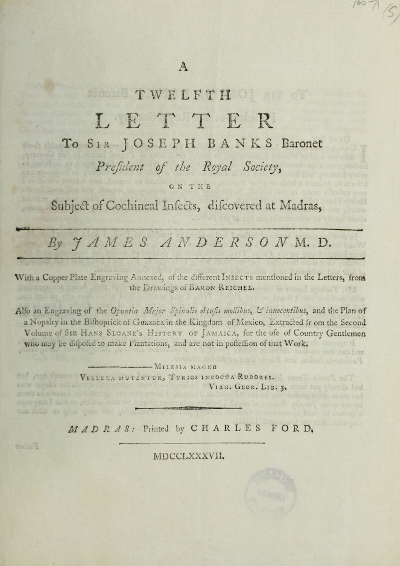 lbo-n\ C A T W E L F T n LETTER To S 1 a JOSEPH BAN K S Baronet Frefident of the Royal Society^ C N 1' K E Subjefl: of Cochineal Infe£ls, difcovcred at Madras, By J A M E S ANDERSON M. D. With a Copperplate Engraving Arj.nexcd, of the difFercnt Insects mentioned in the Letters, from the Dratvings of Baron Reichel. Alfo an Engraving of x\\g. Opunfia I'Ac.jor Spinulis ohtiifis moUihus^ is innoccntlhus, and the Plan of a Nopalry iii tiie Bifhoprick of Guaxaca in the Kingdom of Mexico, Extradted fr om the Second Volume of Sir Hans Sloanf.'s History of Jamaica, for the ufe of Country Gentlemen vvno may be uilpofed to make Plantations, and are not in pofleffion of that Work. M I I, E S I A M A c n o VELErr.A M'JTHNTUR, TyRICS IKCOCTA RuEORES. Vie.G. Geor. Lie. 3. M AD R AS: Printed byCPIARLES FORDi MDCCLXXXVIL