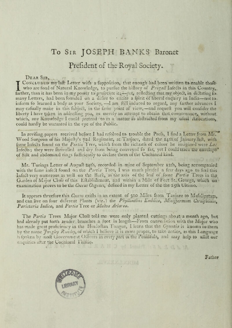 To Sir JOSEPH BANKS Barorxet Preiident of the Royal Society. Dear Sir, I Concluded mylafl: T/etter with a fuppofitlon, that enough had been’ written to enable thole who are fond of Natural Knowledge, to purfue the hiftory of Prevail infedfs in this Country, farther, than it has been in my power to p'^ofccute it;—yet, redeefing that my objeiSt, in diefatins lb many Letters, had been founded on a defire to excite a fpirit of liberal enquiry in India—not to inform fo learned a body as your Society, —I am Hill induced to regard, any farther advances I may cafually make in this fubiecc, in the fame point of view,—and requeft you will coniider the liberty I have taken in addreding you, as merely an attempt to obtain that countenance, without, which, any Knowledge I could pretend to in a matter io abftracfed from my ufuai Avocations, could hardly be waxmnted in the eye of the Public, r _ __ In revifing papers received before I had refolvcd to trouble the Prefs, T find a Letter from Air. Wood Surgeon of his Adajeffy’s 72d Regiment, at'Lanjo.'‘e, dated the iqm of January lalf, with (ome Infects found on the Portia Tree, which from the lichnefs of colour he imagined we:c Lac InfecSts; they were fiirivelled and dry from l>fing conveyed fo far, yeti could trace the envclopo* of Silk and abdominal rings fuificiently to declare them of the Cochineal kind. Mr. Turings Letter of Augufi: 24th, recorded in mine of September I2th, being accompanied with the fame iivfeT found on the Portia Tree, I w'as much plcafed a few days ago to find this Infedt very numerous as well on the B.irk, as the axis of the leaf o't foioe Portia Frees in the Garden of Major Clofe of this LHabliiliment, and within a Adile of Fo.-t St.. George, which on examination proves to be the Coccus Oigenes^ defined in my Letter of the the 25th Ultimo. It appears therefore this Coccus exills in an extent of 500 A.ldcs from Tanjcre to Ajafulipatatn, and can live on four diLerent Plants (vi?.) the Phyllantbus Enthlica^ M:nifpcrmum Coraifoiiuiii^ Parietaria Indica^ and Portia d ree or Malva Arhot ea. The Portia Trees Major Clofe told me were only planted cuttings about a month ago, but had already put forth tender branches a foot in length—From convetfation vvdth the Adajor who has made great proficiency in the Hmcoftan Fongue, I learn that the Gpuntia is known to them by the name Jurgley P^un iey^ of which I believe it is more proper, to take notice, as this Ixanguage 'sfpoken by moft Government Ofneers in every p.art 01 the Peniiifula, and may help to ailift our enqr.iries after the Cocnineai Fhiiuc. Father