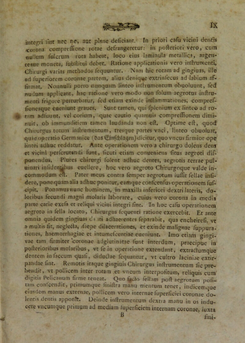 integri fint nec ne, nut plsne deficiant.* fn priori cafu vicini dentis <orona comprtfiione rorae defrangerctur: in pofteriori vero, cum nullum fulcrum rora habeat, loco cius laminuh metallica, argeti* teaue moneta, lubrticui debet. Ratione applicationis vero inflrumcnti. Chirurgi variis methodos loquuntur. Nam hic rotam ad gingiuas, ille nd fu peri orem coronae partem, alius denique extrinlecus ad labium af- firmat. Nonnulli porro nunquam linteo inftrumencum obuoluunt, fcd nudum applicant, hac ratione vero modo non folum aegrotus inrtru- menti frigore perturbatur, fcd etiam exinde inflammationes, compref- fionesque cueniunt graues. Sunt tamen, qui fplenium ex linteo ad ro- «4 tam adfuunr, vel corium, quae cautio qua mu in comprclTionem dimi- nuit, ob immunditiem tamen laudanda non eft. Optime eft, quod Chirurgus totum infirumentum, tresque partes vnci, linteo obuoluat, quae operatio Germanice (bds(£infd)l<iqrn) dicitur, quo vncus firmior ope lintei adhuc reddatur. Ante operationem vero a chirurgo dolens dens et vicini perferutandi funt, ficuti etiam conuenieus litus aegroti dif- ponendus. Plures chirurgi 1'olent adhuc dentes, aegrotis terrae pul- uinari inlidenubus euellere, hoc vero aegroto Chirurgoque valde in- commodum cil. Pater meus contra lemper aegrotum iullir fellae infi- dere, pone.quam alia adhuc ponitur, eamque confcenfus operationem fuf- cipit. Ponamus nunc hominem, in maxilla inferiori dextri laceris, do- loribus fecundi magni molaris laborare, cuius vero corona in -media parte carie exela et reliqui vicini integri fint. In hoc cafu operarionem aegroto in fella locato, Chirurgus fcquenri ratione exercebit. Et ante omnia quidem gingiuas dt iri adhaeientes feparabit, qua encheirefi, vt a multis fit, negleda, /faepe dilacerationes, et exinde malignae fuppura- tiones, haemorrhagiae et intumefcenriae cueniunc. Imo etiam gingi- vae tam firmiter coronae adglutinatae funt interdum, praecipue in pollerioribus molaribus, vc le in operatione extendant, excraftumque dentem in faecum quali, diduclae fcquantur, vt cultro laciniae extir- parnlae fint. Remotis itaque gingiuis Chirurgus inftrumentum fic pre- bendir, vc pollicem inter rotam eo vncum interpofitum, reliquis cum digitis Pelicanum firme teneat. Quo f*ck> feliam poft aegrorum poli- tam confeendit, primumque fmiftra manu mentum tenet, indicemque eiusdem manus externae, pollicem vero internae fuperficiei coronae do- lentis dentis apponit. Deinde infirumenturn tlcxtia manu in os indu- cere vncunique primum ad mediam iuperficiem internam coronae, iuxta