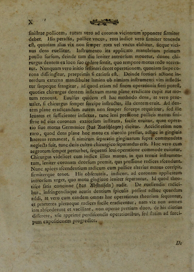 .AJj . finiftrae pollicem, rotam vero ad coronas vicinorumapponere firmiter debet. His peradis, pollice vncus, rota indice vero firmiter tenenda eft, quoniam alias vix non femper rota vel vncus elabitur, ficque vici- nus dens euellitur. Inftrumento ka applicato manubrium primum paullo furfum, deinde tam diu leniter antroriiim mouetur, donec chi- rurgus dentem ex loco fuo cadere fentit, quo tempore motus refte accera- tur. Nunquam vero initio feftinari decet operationem, quoniam faepe co- rona diffringitur, praeprimis fi cariofa eft. Deinde fortiori aftione in- terdum externa mandibulae lamina ob nimiam inffrumenci vim infle&i- tur faepeque frangitur, id quod etiam ad finem operationis fieri poteft, quoties chirurgus dentem inflexum manu plane eradicare cupit aut mo- tum renouat. Euulfus quidem eft hac methodo dens, at vero prae- ualet, fi chirurgus femper forcipe inftruftus, illa dentem eruit. Ad den- tem plane eradicandum autem non femper forceps requiritur, fed ille leuatus et fufficienter inflexus, tunc leni preflione pollicis manus fini- ftrae ad eius coronam extrorfum inftituta, facile eruitur, quae opera- tio fiue motus Germanice (baS 2(u6fd)kigcn) dicitur. Accidit etiam non raro, quod dens plane hoc motu ex alueolo prefliis, adhuc in gingiuis haerens remaneat, fi nimirum ieparatio gingiuarum fupra commendata neglecta fuit, tunc dens cultro chirurgico feparandus erit. Hoc vero cum aegrotum femper perturbet, fequenti leui operatione commode euitatur* Chirurgus videlicet cum indice illius manus, in qua tenuit inftrumen- tum, leniter coronam deorfum premit, qua preflione radices afcendunt* Nunc apices afcendentium radicum cum pollice alterius manus corripit, firmiterque tenet. His obleruatis, mdicerr. ad coronam applicatum introrfum vrget, quo motu gingiuae ieniter feparantur. Id quod theo- tifce fatis concinne (t>a$ flbjlmfeln) audit. De euellendis radici- bus, infringendisque acutis dentium fpiculis poffent adhuc quaedam, addi, at vero cum eandem omnes hae operationes theoriam fequantur, ct praeterea pleraeque radices facile eradicentur, nam vix non omnes iam abfcederunt et vacillant, non operae pretium duco, de his diutius diflerere, vfu apprime perdifcendis operationibus, fed flatim ad foret* puni expofitionem progredior. y