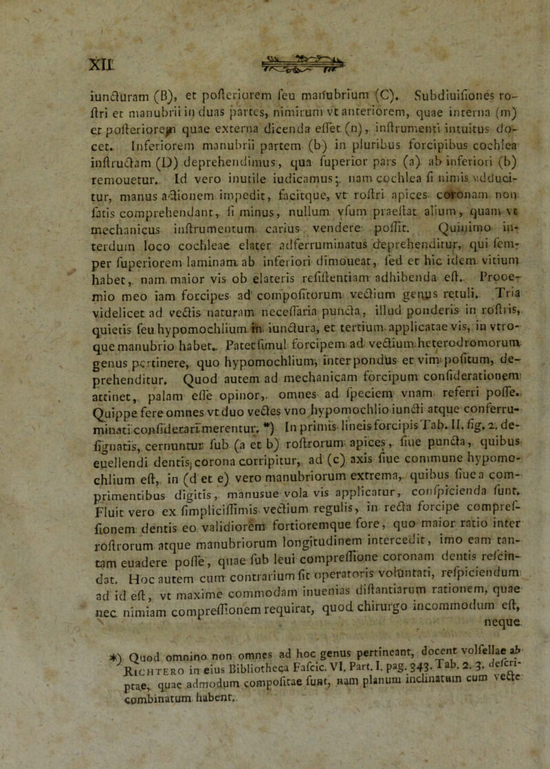 iunduram (B), et pofteriurem feu maifubrium (C). Subdiuifiones ro- ftri et manubrii in duas partes, nimirum vt anteriorem, quae interna (m) et pofteriorepi quae externa dicenda eftet (n), inftrumenti intuitus do- cet. Inferiorem manubrii partem (b) in pluribus forcipibus cochlea inftrudam (D) deprehendimus, qua fupeiior pars (a) ab inferiori (b) remouetur. Id vero inutile iudicamus* nam cochlea fi nimis «dduci- tur, manus adionem impedit, facitque, vt roftri apices coronam non fatis comprehendant, Ii minus, nullum vfum praeftat alium, quam vt mechanicus inftrumentum carius vendere poftit. Quinimo in- terdum loco cochleae elater adferruminatus deprehenditur, qui fcm- per fuperiorem laminam, ab inferiori dimoueat, fed et hic idem vitium habet, nam. maior vis ob elateris refiftentiam adhibenda eft.. Prooe- mio meo iam forcipes ad' confpofitorum vedium gepys retuli. Tria videlicet ad vedis naturam neceftarin pufvda, illud ponderis in roflris, quietis feu hypomochlium in. iundura, et tertium, applicatae vis, in vtro- que manubrio habet.. Patetfimul forcipem ad vedium heterodromorum genus pertinere, quo hypomochlium, inter pondlis et vinr politum, de- prehenditur. Quod autem ad mechanicam forcipum conliderationem' attinet, palam effe opinor,, omnes ad fpeciem vnam referri pofle. Quippe fere omnes vt duo vedes vno hypomochlio iundi atque conferru- minat! cojifiderarimerentur. *) In primis lineis forcipis I ab. II. fig, i. de- fignatis, cernuntur, fub (a et b) roflrorum apices, fiue punda, quibus euellendi dentis» corona corripitur, ad (c) axis fiue commune hypomo- chlium eft, in (det e) vero manubriorum extrema, quibus fiue a com- primentibus digitis, manusue vola vis applicatur, contpiciciidn funt. JFluit vero ex ftmpliciflimis vedium regulis, in reda forcipe compref- fionem dentis eo validiorem fortioremque fore, quo maior ratio inter roflrorum atque manubriorum longitudinem intercedit, imo eam tan- tam euadere polle, quae fub leui compreflione coronam dentis refein- dat. Hoc autem cum contrarium fit operatoris voluntati, refpic.endum ad id eft vt maxime commodam inuenias diftantiarum rationem, quae nec nimiam compreflionem requirat, quod chirurgo incommodum eft, neque Quod omnino non omnes ad hoc genus pertineant, docent volfellae ah Kichtero in eius Bibliotheca Fafcic. VI. Parti. pag.343.Tab. 2. 3. dem- ptae, quae admodum compofitae funt, nam planum inclinat «in cum \ettc combinatum habent,.