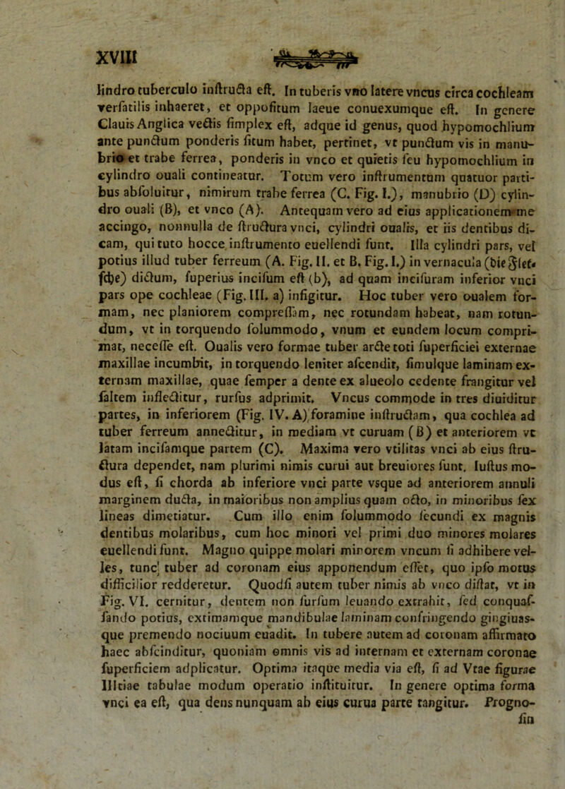 lindro tuberculo inftrufta eft. In tuberis vno latere vncus circa cochleam ▼erfatilis inhaeret, et oppofitum Iaeue conuexumque eft. In genere Claurs Anglica ve&is fimplex eft, adque id genus, quod hypomochlium ante punclum ponderis fitum habet, pertinet, vt pumftum vis in manu- brio et trabe ferrea, ponderis in vnco et quietis feu hypomochlium in cylindro ouali contineatur. Totum vero inftrumenrum quatuor parti- bus abfoluirur, nimirum trabe ferrea (C. Fig. 1.), manubrio (D) cylin- dro ouali (B), et vnco (A). Antequam vero ad eius applicationen>me accingo, nonnulla de ftruftura vnci, cylindri ouaJrs, et iis dentibus di- cam, qui tuto hocce inftrumento euellendi funr. Illa cylindri pars, vel potius illud tuber ferreum (A. Fig. II. et B. Fig.I.) in vernacula (bie jlcf. fdje) di&um, fuperius incifum eft (b), ad quam incifuram inferior vnci pars ope cochleae (Fig. III. a) infigitur. Hoc tuber vero oualem for- mam, nec planiorem compreflam, nec rotundam habeat, nam rotun- dum, vt in torquendo folummodo, vnum et eundem locum compri- mat, necefle eft. Oualis vero formae tuber ar&etoti fuperficiei externae maxillae incumbit, intorquendo leniter afeendir, fimulque laminam ex- ternam maxillae, quae femper a dente ex alueolo cedente frangitur vel faltem infle&itur, rurfus adprimit. Vncus commode in tres diuiditur partes, in inferiorem (Fig. IV. A) foramine inftruftam, qua cochlea ad tuber ferreum anne&itur, in mediam vt curuam (B) et anteriorem vc latam incifamque partem (C). Maxima vero vtiliras vnci ab eius ftru- flura dependet, nam plurimi nimis curui aut breuiores funt. luftus mo- dus eft, fi chorda ab inferiore vnci parte vsque ad anteriorem annui» marginem dufla, in maioribus non amplius quam o£lo, in minoribus lex lineas dimetiatur. Cum illo enim folummodo lecundi ex magnis dentibus molaribus, cum hoc minori vel primi duo minores molares euellendi funt. Magno quippe molari mirorem vncum fi adhibere vel- les, tunc] tuber ad coronam eius apponendum cfter, quo ipfo motus difficilior redderetur. Quodfi autem tuber nimis ab vnco diftat, vt in Fig. VI. cernitur, dentem non furfum leuando extrahit, fed conquaf- fando potius, extimamque mandibulae laminam confringendo gingiuas- que premendo nociuum euadit. In tubere autem ad coronam affirmato haec abfeinditur, quoniam omnis vis ad internam et externam coronae fuperficiem adplicatur. Optima itaque media via eft, fi ad Vtae figurae llltiae tabulae modum operatio inftituirur. In genere optima forma vnci ea eft, qua dens nunquam ab eius curua parte tangitur. Progno- fin