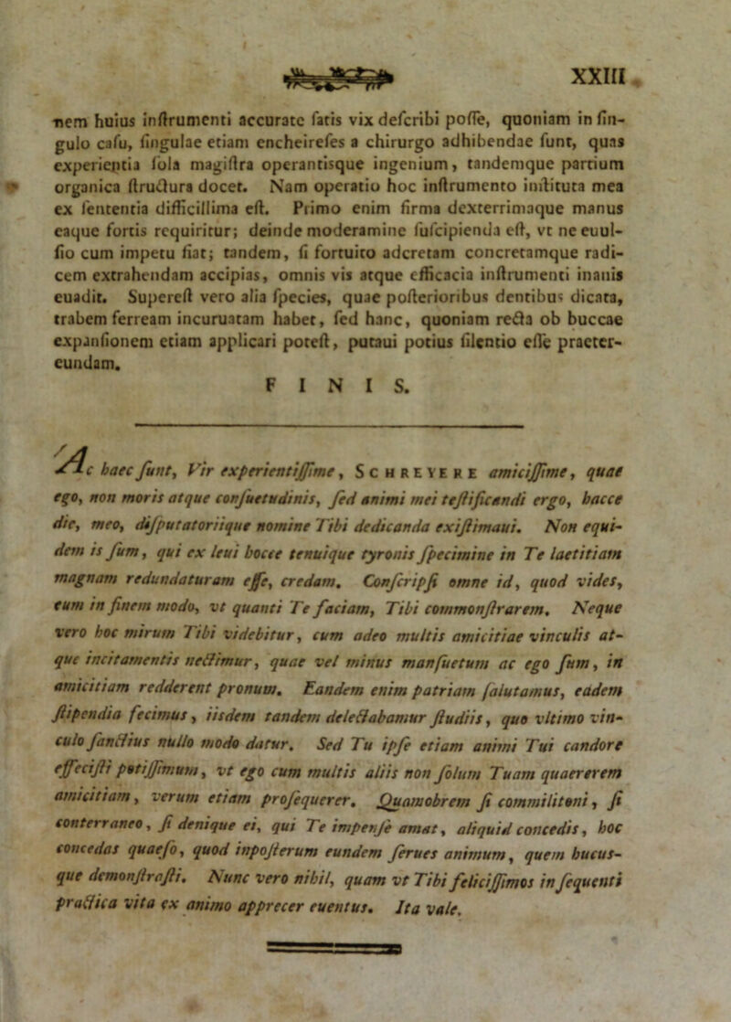 nem huius inftrumenti accurate fatis vixdefcribi pofle, quoniam in fin- gulo cafu, fingulae etiam encheirefes a chirurgo adhibendae funt, quas experientia Ibla magiftra operanrisque ingenium, tandemque partium organica rtruftura docet. Nam operatio hoc inftrumento inilituta mea ex lententia difficillima eft. Primo enim firma dexterrimaque manus caque fortis requiritur; deinde moderamine fulcipienda eft, vt neeuul- fio cum impetu fiat; tandem, fi fortuito aderetam concretamque radi- cem extrahendam accipias, omnis vis atque efficacia inftrumenci inanis euadit. Supereft vero alia fpecies, quae pofterioribus dentibus dicata, trabem ferream incuruatam habet, fed hanc, quoniam reda ob buccae expanfionem etiam applicari poteft, putaui potius filentio efle praeter- eundam. FINIS. Sic haec funt, Vir experienti fime, Schreyehe amicifftme, quae ego, non moris atque confuetudinis, fed animi mei tefificandi ergo, bacce die, meo, dijputatoriique nomine Tibi dedicanda exiflimaui. Non equi- dem is fu m, qui ex leui bocte tenui que tyr otiis fpecimine in Te laetitiam magnam redundaturam credam. Conferipfi omne id, quod vides, eum in finem modo, vt quanti Te faciam, Tibi commonfrarem. Neque vero hoc mirum Tibi videbitur, cum adeo multis amicitiae vinculis at- que incitamentis neffimur, quae vel minus manfuetum ac ego fum, in amicitiam redderent pronum. Eandem enim patriam jalutamus, eadem fi pendi a fecimus, iisdem tandem dele dabamur fu diis, quo vltimo vin- culo fandius nullo modo datur. Sed Tu ipfe etiam animi Tui candore effeci fi potiffimum, vt ego cum multis aliis non folum Tuam quaererem amicitiam, verum etiam profequerer, Quamobrem fi commilitoni, fi conterraneo, fi denique ei, qui 7 e impenje amat, aliquid concedis, hoc concedas quaefo, quod inpofierum eundem ferues animum, quem hucus- que demonfrefti. A une vero nihi/, quam vt Tibi felicijfimos in Jequenti prodic a vita ex animo apprecer euentus. Ita vale.