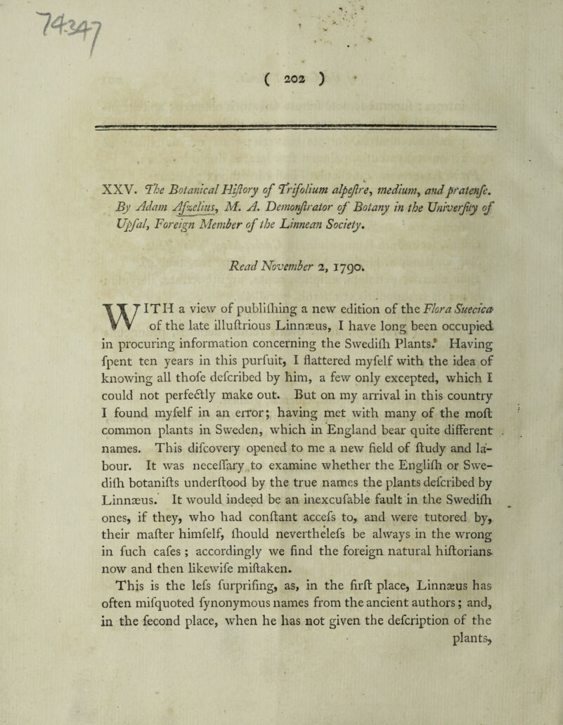 XXV. The Botanical Hijlory of Trifolium alpefre, medium, andpratenfe. By Adam Afzelius, Af. A. Demonfirator of Botany in the Univerfty of Upfaly Foreign Member of the Linnean Society. Read November 2, 1790. ITH a view of publilhing a new edition of the Flora Suecica- V V of the late illuftrious Linnaeus, I have long been occupied in procuring information concerning the Swedilh Plants.* Having fpent ten years in this purfuit, I flattered myfelf with the idea of knowing all thofe defcribed by him, a few only excepted, which I could not perfectly make out. But on my arrival in this country I found myfelf in an error; having met with many of the moft common plants in Sweden, which in England bear quite different names. This difcovery opened to me a new field of ftudy and la- bour. It was neceflary to examine whether the Englifh or Swe- dilh botanifts underftood by the true names the plants defcribed by Linnaeus. It would indeed be an inexcufable fault in the Swedifh ones, if they, who had conftant accefs to, and were tutored by, their mafter himfelf, lhould neverthelefs be always in the wrong in fuch cafes; accordingly we find the foreign natural hifforians- now and then likewife miftaken. This is the lefs furprifing, as, in the firff: place, Linnaeus has often mifquoted fynonymous names from the ancient authors; and, in the fecond place, when he has not given the defcription of the plants,