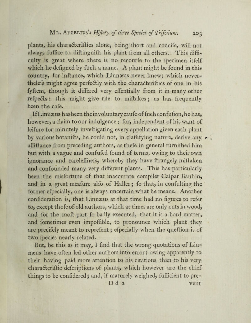plants, his charadteriftics alone, being fhort and concife, will not always fuffice to diftinguifh his plant from all others. This diffi- culty is great where there is no recourfe to the fpecimen itfelf which he defigned by fuch a name. A plant might be found in this country, for inftance, which Linnaeus never knew; which never- thelefs might agree perfe6tly with the characteriftics of one in his fyftem, though it differed very effentially from it in many other refpe£ls: this might give rife to miftakes; as has frequently been the cafe. IfLimiseus has been the involuntary caufe of fuchconfufion,he has, however, a claim to our indulgence; for, independent of his want of leifure for minutely inveftigating every appellation given each plant by various botanifts, he could not, in claffifying nature, derive any * affiftance from preceding authors, as thefe in general furnifhed him but with a vague and confufed found of terms, owing to their own ignorance and careleffnefs, whereby they have ftrangely miftaken and confounded many very different plants. This has particularly been the misfortune of that inaccurate compiler Cafpar Bauhin, and in a great meafure alfo of Haller; fo that, in confulting the former cfpecially, one is always uncertain what he means. Another confideration is, that Linnaeus at that time had no figures to refer to, except thofeof old authors, which at times are only cuts in wood, and for the moft part fo badly executed, that it is a hard matter, and fometimes even impoffible, to pronounce which plant they are precifely meant to reprefent; efpecially when the queftion is of two fpecies nearly related. But, be this as it may, I find that the wrong quotations of Lin- naeus have often led other authors into error; owing apparently to their having paid more attention to his citations than to his very chara£teriflic defcriptions of plants, which however are the chief things to be confidered; and, if maturely weighed, fufficient to pre- D d 2 vent