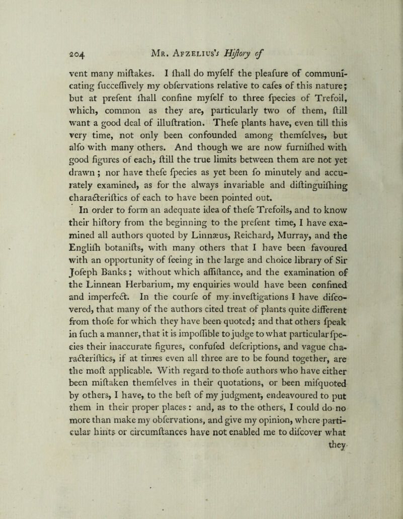 vent many miftakes. I lhall do myfelf the pleafure of communi- cating fuccefTively my obfervations relative to cafes of this nature; but at prefent lhall confine myfelf to three fpecies of Trefoil, which, common as they are, particularly two of them, Hill want a good deal of illuftration. Thefe plants have, even till this very time, not only been confounded among themfelves, but alfo with many others. And though we are now furnilhed with good figures of each, ftill the true limits between them are not yet drawn ; nor have thefe fpecies as yet been fo minutely and accu- rately examined, as for the always invariable and diftinguilhing ehara&eriftics of each to have been pointed out. In order to form an adequate idea of thefe Trefoils, and to know their hiftory from the beginning to the prefent time, I have exa- mined all authors quoted by Linnaeus, Reichard, Murray, and the Englifh botanifls, with many others that I have been favoured with an opportunity of feeing in the large and choice library of Sir Jofeph Banks; without which afhftance, and the examination of the Linnean Herbarium, my enquiries would have been confined and imperfect. In the courfe of myinveftigations I have difco- vered, that many of the authors cited treat of plants quite different from thofe for which they have been quoted; and that others fpeak in fuch a manner, that it is impoffible to judge to what particular fpe- eies their inaccurate figures, confufed deferiptions, and vague cha- ra£teriftics, if at times even all three are to be found together, are the mold applicable. With regard to thofe authors who have either been miftaken themfelves in their quotations, or been mifquoted by others, I have, to the bed of my judgment, endeavoured to put them in their proper places: and, as to the others, I could do no more than make my obfervations, and give my opinion, where parti- cular hints or circumftances have not enabled me to difcover what they