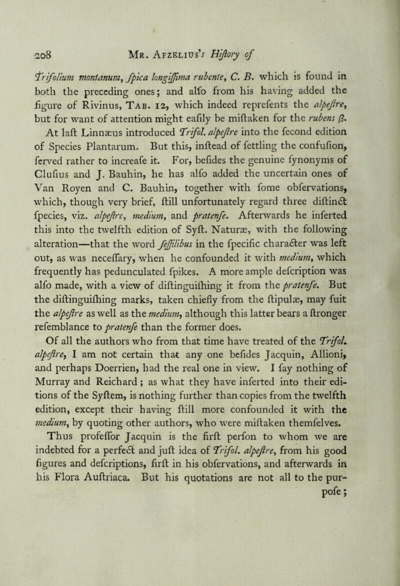 iTrifolium montanum, fpica longijfvna rubente, C. B. which is found in both the preceding ones; and alfo from his having added the figure of Rivinus, Tab. 12, which indeed reprefents the alpefre, but for want of attention might eafily be miftaken for the rubens (3, At laft Linnaeus introduced Trifol. alpejlre into the fecond edition of Species Plantarum. But this, inftead of fettling the confufion, ferved rather to increafe it. For, befides the genuine fynonyms of Clufius and J. Bauhin, he has alfo added the uncertain ones of Van Royen and C. Bauhin, together with fome obfervations, which, though very brief, ftill unfortunately regard three diftindt fpecies, viz. alpejlre, medium, and pratenfe. Afterwards he inferted this into the twelfth edition of Syft. Naturae, with the following alteration—that the word fejjilibus in the fpecific character was left out, as was neceflary, when he confounded it with medium, which frequently has pedunculated fpikes. A more ample defeription was alfo made, with a view of diftinguilhing it from the pratenfe. But the diftinguilhing marks, taken chiefly from the ftipulae, may fuit the alpefre as well as the medium, although this latter bears a ftronger refemblance to pratenfe than the former does. Of all the authors who from that time have treated of the Trifol. alpejlre, I am not certain that any one befides Jacquin, Allioni, and perhaps Doerrien, had the real one in view. I fay nothing of Murray and Reichard ; as what they have inferted into their edi- tions of the Syftem, is nothing further than copies from the twelfth edition, except their having ftill more confounded it with the medium, by quoting other authors, who were miftaken themfelves. Thus profelfor Jacquin is the firft perfon to whom we are indebted for a perfect and juft idea of Trifol. alpefre, from his good figures and deferiptions, firft in his obfervations, and afterwards in his Flora Auftriaca. But his quotations are not all to the pur-