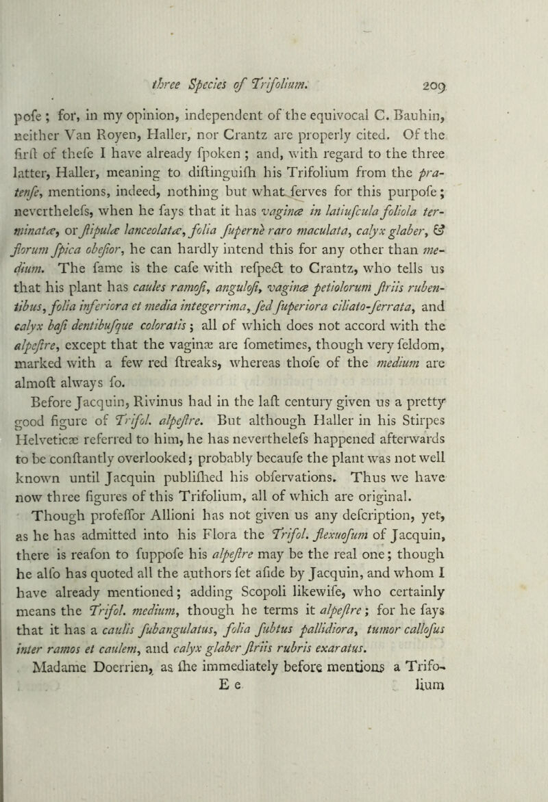 pofe ; for, in my opinion, independent of the equivocal C. Bauhin, neither Van Royen, Haller, nor Grantz are properly cited. Of the firll of thefe I have already fpoken ; and, with regard to the three latter, Haller, meaning to diftinguifh his Trifolium from the pra- tenfe, mentions, indeed, nothing but what ferves for this purpofe; nevcrthelefs, when he fays that it has vagina in latiufcula foliola ter- tninata, ox fipula lanceolate, folia fuperne raro maculata, calyx glaber, & forum fpica obefor, he can hardly intend this for any other than me- dium. The fame is the cafe with refpedl to Crantz, who tells us that his plant has caules ramof, angulof> vagina petiolorum friis ruben- tibus,folia inferior a et media integerrima, fedfuperiora ciliaio-[errata, and calyx baf dentibufque coloratis; all of which does not accord with the alpeftre, except that the vagina are fometimes, though very feldom, marked with a few red ftreaks, whereas thofe of the medium are almoft always fo. Before Jacquin, Rivinus had in the laid century given us a pretty good figure of Trifol. alpefre. But although Haller in his Stirpes Helvetica: referred to him, he has neverthelefs happened afterwards to be conftantly overlooked; probably becaufe the plant was not well known until Jacquin publifhed his obfervations. Thus we have now three figures of this Trifolium, all of which are original. Though profefTor Allioni has not given us any defeription, yet, as he has admitted into his Flora the 'Trifol. flexuofum of Jacquin, there is reafon to fuppofe his alpefre may be the real one; though he alto has quoted all the authors fet afide by Jacquin, and whom I have already mentioned; adding Scopoli likewife, who certainly means the Trifol. medium, though he terms it alpeftre; for he fays that it has a can Us fubangulatus, folia fubtus pallidiora, tumor callofus inter ramos et caulem, and calyx glaber friis rubris exaratus. Madame Doerrien, as fhe immediately before mentions a Trifo- E e Hum